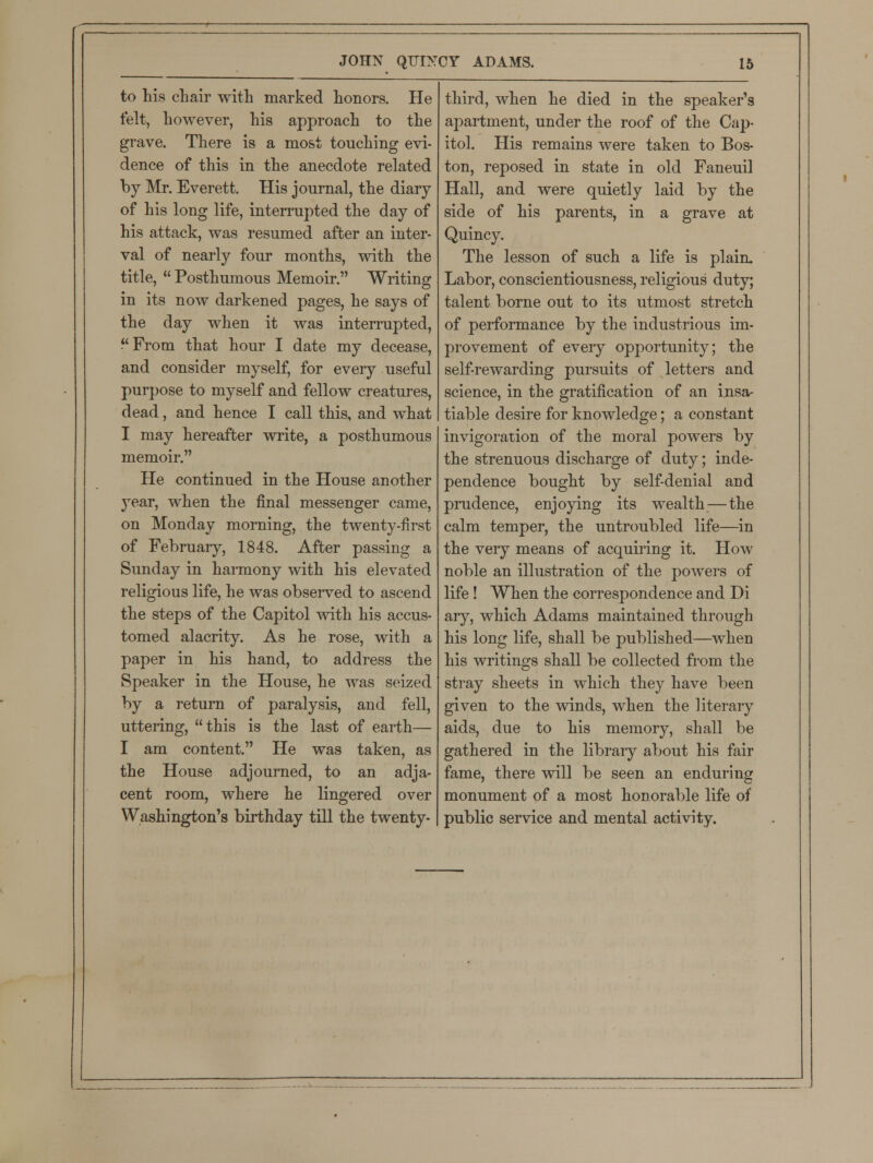 to his chair with marked honors. He felt, however, his approach to the grave. There is a most touching evi- dence of this in the anecdote related by Mr. Everett. His journal, the diary of his long life, interrupted the day of his attack, was resumed after an inter- val of nearly four months, with the title,  Posthumous Memoir. Writing in its now darkened pages, he says of the day when it was interrupted, From that hour I date my decease, and consider myself, for every useful purpose to myself and fellow creatures, dead, and hence I call this, and what I may hereafter write, a posthumous memoir. He continued in the House another year, when the final messenger came, on Monday morning, the twenty-first of February, 1848. After passing a Sunday in harmony with his elevated religious life, he was observed to ascend the steps of the Capitol with his accus- tomed alacrity. As he rose, with a paper in his hand, to address the Speaker in the House, he was seized by a return of paralysis, and fell, uttering, this is the last of earth— I am content. He was taken, as the House adjourned, to an adja- cent room, where he lingered over Washington's birthday till the twenty- third, when he died in the speaker's apartment, under the roof of the Cap- itol. His remains were taken to Bos- ton, reposed in state in old Faneuil Hall, and were quietly laid by the side of his parents, in a grave at Quincy. The lesson of such a life is plain. Labor, conscientiousness, religious duty; talent borne out to its utmost stretch of performance by the industrious im- provement of every opportunity; the self-rewarding pursuits of letters and science, in the gratification of an insa- tiable desire for knowledge; a constant invigoration of the moral powers by the strenuous discharge of duty; inde- pendence bought by self-denial and prudence, enjoying its wealth — the calm temper, the untroubled life—in the very means of acquiring it. How noble an illustration of the powers of life! When the correspondence and Di ary, which Adams maintained through his long life, shall be published—when his writings shall be collected from the stray sheets in which they have been given to the winds, when the literary aids, due to his memory, shall be gathered in the library about his fair fame, there will be seen an enduring monument of a most honorable life of public service and mental activity.