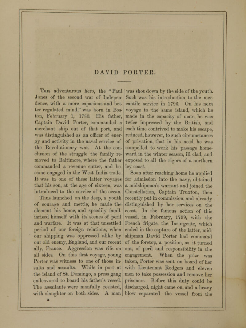 DAVID PORTER. This adventurous hero, the  Paul Jones of the second war of Indepen- dence, with a more capacious and bet- ter regulated mind, was born in Bos- ton, February 1, 1780. His father, Captain David Porter, commanded a merchant ship out of that port, and was distinguished as an officer of ener- gy and activity in the naval service of the Revolutionary war. At the con- clusion of the straggle the family re- moved to Baltimore, where the father commanded a revenue cutter, and be- came engaged in the West India trade. It was in one of these latter voyages that his son, at the age of sixteen, was introduced to the service of the ocean. Thus launched on the deep, a youth of courage and mettle, he made the element his home, and speedily famil- iarized himself with its scenes of peril and warfare. It was at that unsettled period of our foreign relations, when our shipping was oppressed alike by our old enemy, England, and our recent ally, France. Aggression was rife, on all sides. On this first voyage, young Porter was witness to one of those in- sults and assaults. While in port at the island of St. Domingo, a press gang endeavored to board his father's vessel. The assailants were manfully resisted, with slaughter on both sides. A man was shot down by the side of the youth. Such was his introduction to the mer- cantile service in 1796. On his next voyage to the same island, which he made in the capacity of mate, he was twice impressed by the British, and each time contrived to make his escape, reduced, however, to such circumstances of privation, that in his need he was compelled to work his passage home- ward in the winter season, ill clad, and exposed to all the rigors of a northern icy coast. Soon after reaching home he applied for admission into the navy, obtained a midshipman's warrant and joined the Constellation, Captain Truxton, then recently put in commission, and already distinguished by her services on the coast. In the famous action of this vessel, in February, 1799, with the French frigate, the Insurgente, which ended in the capture of the latter, mid- shipman David Porter had command of the foretop, a position, as it turned out, of peril and responsibility in the engagement. When the prize was taken, Porter was sent on board of her with Lieutenant Rodgers and eleven men to take possession and remove her prisoners. Before this duty could be discharged, night came on, and a heavy blow separated the vessel from the