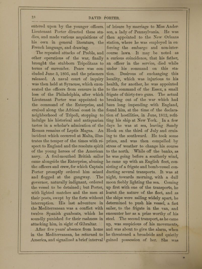 entered upon by the younger officers. Lieutenant Porter directed these stu- dies, and made various acquisitions of his own in general literature, the French language, and drawing. The repeated attacks of Preble, and other operations of the war, finally brought the stubborn Tripolitans to terms of surrender. Peace was con- cluded June 3, 1805, and the prisoners released. A naval court of inquiry was then held at Syracuse, which exon- erated the officers from censure in the loss of the Philadelphia, after which Lieutenant Porter was appointed to the command of the Enterprise, and cruised along the African coast in the neighborhood of Tripoli, stopping to indulge his historical and antiquarian tastes in a scholar's admiration of the Roman remains of Leptis Magna. An incident which occurred at Malta, illus- trates the temper of the times with re- spect to England and the resolute spirit of the young heroes of the American navy. A foul-mouthed British sailor came alongside the Enterprise, abusing the officers and crew, for which Captain Porter promptly ordered him seized and flogged at the gangway. The governor, naturally indignant, ordered the vessel to be detained; but Porter, with lighted matches and the men at their posts, swept by the forts without interruption. His last adventure in the Mediterranean was a conflict with twelve Spanish gunboats, which he soundly punished for their rashness in attacking him, in sight of Gibraltar. After five years' absence from home in the Mediterranean, he returned to America, and signalized a brief interval of leisure by marriage to Miss Ander- son, a lady of Pennsylvania. He was then appointed to the New Orleans station, where he was employed in en- forcing the embargo and non-inter- course laws. It may be noted as a curious coincidence, that his father, an officer in the service, died while under his command on this sta- tion. Desirous of exchanging this locality, which was injurious to his health, for another, he was appointed to the command of the Essex, a small frigate of thirty-two guns. The actual breaking out of the war which had been long impending with England, found him, at the time of the declara- tion of hostilities, in June, 1812, refit- ting his ship at New York. In a few days he was at sea, leaving Sandy Hook on the third of July and cruis- ing to the southward. He took some prizes, and was then compelled by stress of weather to change his course to the north. While off the banks, as he was going before a southerly wind, he came up with an English fleet, con- sisting of a frigate and bomb-vessel con- ducting several transports. It was at night, towards morning, with a dull moon feebly lighting the sea. Coming up first with one of the transports, he learnt the nature of the fleet, and as the ships were sailing widely apart, he determined to push his vessel, a fast sailer, to the frigate in the van, and encounter her as a prize worthy of his steel. The second transport, as he came up, was suspicious of his movements, and was about to give the alarm, when he threatened a broadside and quietly gained possession of her. She was