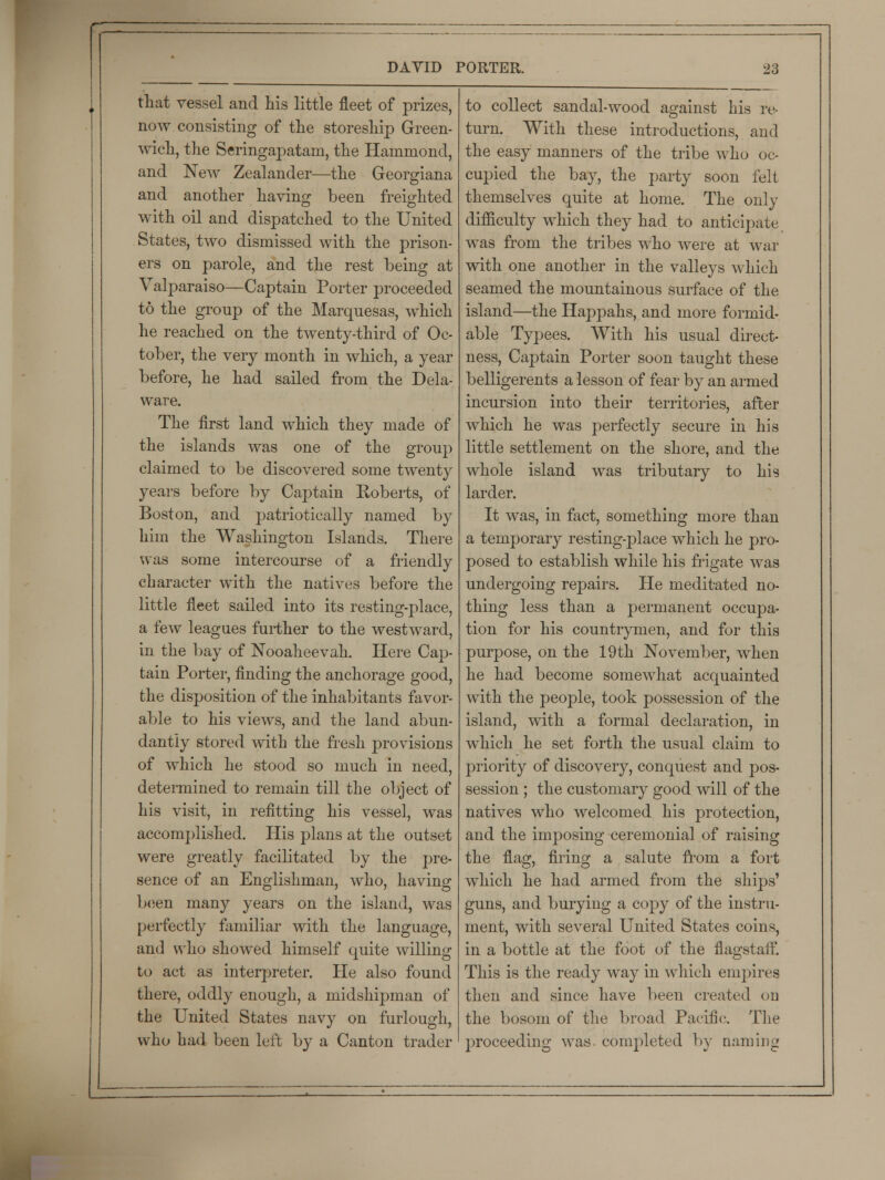 that vessel and his little fleet of prizes, now consisting of the storeship Green- wich, the Seringapatarn, the Hammond, and New Zealander—the Georgiana and another having been freighted with oil and dispatched to the United States, two dismissed with the prison- ers on parole, and the rest being at Valparaiso—Captain Porter proceeded to the group of the Marquesas, which he reached on the twenty-third of Oc- tober, the very month in which, a year before, he had sailed from the Dela- ware. The first land which they made of the islands was one of the group claimed to be discovered some twenty years before by Captain Roberts, of Boston, and patriotically named by him the Washington Islands. There was some intercourse of a friendly character with the natives before the little fleet sailed into its resting-place, a few leagues further to the westward, in the bay of Nooaheevah. Here Cap- tain Porter, finding the anchorage good, the disposition of the inhabitants favor- able to his views, and the land abun- dantly stored with the fresh provisions of which he stood so much in need, determined to remain till the object of his visit, in refitting his vessel, was accomplished. His plans at the outset were greatly facilitated by the pre- sence of an Englishman, who, having been many years on the island, was perfectly familiar with the language, and who showed himself quite willing to act as interpreter. He also found there, oddly enough, a midshipman of the United States navy on furlough, who had been left by a Canton trader to collect sandal-wood against his re- turn. With these introductions, and the easy manners of the tribe who oc- cupied the bay, the party soon felt themselves quite at home. The only difficulty which they had to anticipate was from the tribes who were at war with one another in the valleys which seamed the mountainous surface of the island—the Happahs, and more formid- able Typees. With his usual direct- ness, Captain Porter soon taught these belligerents a lesson of fear by an armed incursion into their territories, after which he was perfectly secure in his little settlement on the shore, and the whole island was tributary to his larder. It was, in fact, something more than a temporary resting-j)lace which he pro- posed to establish while his frigate was undergoing repairs. He meditated no- thing less than a permanent occupa- tion for his countrymen, and for this purpose, on the 19th November, when he had become somewhat acquainted with the people, took possession of the island, with a formal declaration, in which he set forth the usual claim to priority of discovery, conquest and pos- session ; the customary good will of the natives who welcomed his protection, and the imposing ceremonial of raising the flag, firing a salute from a fort which he had armed from the ships' guns, and burying a copy of the instru- ment, with several United States coins, in a bottle at the foot of the flagstaff. This is the ready way in which empires then and since have been created on the bosom of the broad Pacific. The proceeding was. completed by naming