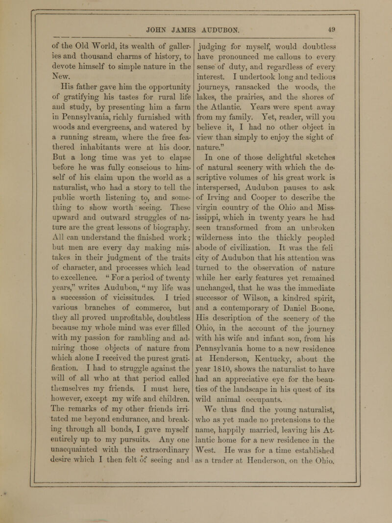 of the Old World, its wealth of galler- ies and thousand charms of history, to devote himself to simple nature in the New. His father gave him the opportunity of gratifying his tastes for rural life and study, by presenting him a farm in Pennsylvania, richly furnished with woods and evergreens, and watered by a running stream, where the free fea- thered inhabitants were at his door. But a long time was yet to elapse before he was fully conscious to him- self of his claim upon the world as a naturalist, who had a story to tell the public worth listening to, and some- thing to show worth ' seeing. These upward and outward struggles of na- ture are the great lessons of biography. All can understand the finished work; but men are every day making mis- takes in their judgment of the traits of character, and processes which lead to excellence.  For a period of twenty years, writes Audubon,  my life was a succession of vicissitudes. I tried various branches of commerce, but they all proved unprofitable, doubtless because my whole mind was ever filled with my passion for rambling and ad- miring those objects of nature from which alone I received the purest grati- fication. I had to struggle against the will of all who at that period called themselves my friends. I must here, however, except my wife and children. The remarks of my other friends irri- tated me beyond endurance, and break- ing through all bonds, I gave myself entirely up to my pursuits. Any one unacquainted with the extraordinary desire which I then felt of seeing and judging for myself, would doubtless have pronounced me callous to every sense of duty, and regardless of every interest. I undertook long and tedious journeys, ransacked the woods, the lakes, the prairies, and the shores of the Atlantic. Years were spent away from my family. Yet, reader, will you believe it, I had no other object in view than simply to enjoy the sight of nature. In one of those delightful sketches of natural scenery with which the de- scriptive volumes of his great work is interspersed, Audubon pauses to ask of Irving and Cooper to describe the virgin country of the Ohio and Miss- issippi, which in twenty years he had seen transformed from an unbroken wilderness into the thickly peopled abode of civilization. It was the feli city of Audubon that his attention was turned to the observation of nature while her early features yet remained unchanged, that he was the immediate successor of Wilson, a kindred spirit, and a contemporary of Daniel Boone. His description of the scenery of the Ohio, in the account of the journey with his wife and infant son, from his Pennsylvania home to a new residence at Henderson, Kentucky, about the year 1810, shows the naturalist to have had an appreciative eye for the beau- ties of the landscape in his quest of its wild animal occupants. We thus find the young naturalist, who as yet made no pretensions to the name, happily married, leaving his At- lantic home for a new residence in the West. He was for a time established as a trader at Henderson, on the Ohio,