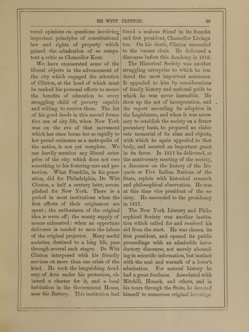 vered opinions on questions involving important principles of constitutional law and rights of property which gained the admiration of so compe- tent a critic as Chancellor Kent. We have enumerated some of the liberal objects in the advancement of the city which engaged the attention of Clinton, at the head of which must be ranked his personal efforts to secure the benefits of education to every struggling child of poverty capable and willing to receive them. The list of his good deeds in this second forma- tive era of city life, when New York was on the eve of that movement which has since borne her so rapidly to her proud eminence as a metropolis of the nation, is not yet complete. We can hardly mention any liberal enter- prise of the city which does not owe something to his fostering care and pro- tection. What Franklin, in his gener- ation, did for Philadelphia, De Witt Clinton, a half a century later, accom- plished for New York. There is a period in most institutions when the first efforts of their originators are spent; the enthusiasm of the original idea is worn off; the scanty supply of means exhausted: when an opportune deliverer is needed to save the labors of the original projector. Many useful societies, destined to a long life, pass through several such stages. De Witt Clinton interposed with his friendly services on more than one crisis of the kind. He took the languishing Acad- emy of Arts under his protection, ob- tained a charter for it, and a local habitation in the Government House, near the Battery. This institution had found a zealous friend in its founder and first president, Chancellor Livings- ton. On his death, Clinton succeeded to the vacant chair. He delivered a discourse before this Academy in 1816. The Historical Society was another struggling enterprise to which he ren- dered the most important assistance. It appealed to him by considerations of family history and national pride to which he was never insensible. He drew up the act of incorporation, and the report seconding its adoption in the Legislature, and when it was neces- sary to establish the society on a firmer pecuniary basis, he prepared an elabo- rate memorial of its aims and objects, with which he again appealed to that body, and secured an important grant in its favor. In 1811 he delivered, at the anniversary meeting of the society, a discourse on the histoiy of the Iro- quois or Five Indian Nations of the State, replete with historical research and philosophical observation. He was at this time vice president of the so- ciety. He succeeded to the presidency in 1817. The New York Literary and Philo- sophical Society was another institu- tion which called for and received his aid from the start. He was chosen its first president, and opened its public proceedings with an admirable intro- ductory discourse, not merely abound- ing in scientific information, but instinct with the zeal and warmth of a lover's admiration. For natural history he had a great fondness. Associated with Mitchill, Hosack, and others, and in his tours through the State, he devoted himself to numerous original investiga