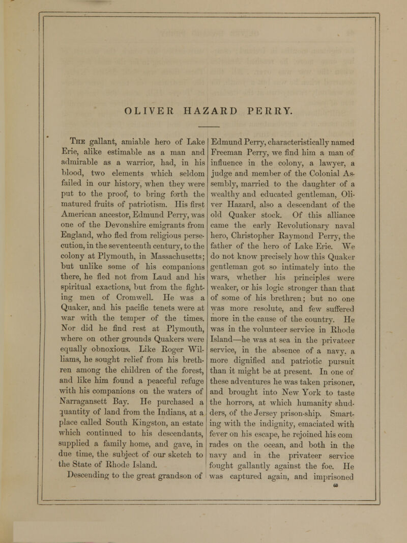 OLIVER HAZARD PERRY. The gallant, amiable hero of Lake Erie, alike estimable as a man and admirable as a warrior, had, in his blood, two elements which seldom failed in our history, when they were put to the proof, to bring forth the matured fruits of patriotism. His first American ancestor, Edmund Perry, was one of the Devonshire emigrants from England, who fled from religious perse- cution, in the seventeenth century, to the colony at Plymouth, in Massachusetts; but unlike some of his companions there, he fled not from Laud and his spiritual exactions, but from the fight- ing men of CromwelL He was a Quaker, and his pacific tenets were at war with the temper of the times. Nor did he find rest at Plymouth, where on other grounds Quakers were equally obnoxious. Like Roger Wil- liams, he sought relief from his breth- ren among the children of the forest, and like him found a peaceful refuge with his companions on the waters of Narragansett Bay. He purchased a quantity of land from the Indians, at a place called South Kingston, an estate which continued to his descendants, supplied a family home, and gave, in due time, the subject of our sketch to the State of Rhode Island. Descending to the great grandson of Edmund Perry, characteristically named Freeman Perry, we find him a man of influence in the colony, a lawyer, a judge and member of the Colonial As- sembly, married to the daughter of a wealthy and educated gentleman, Oli- ver Hazard, also a descendant of the old Quaker stock. Of this alliance came the early Revolutionary naval hero, Christopher Raymond Perry, the father of the hero of Lake Erie. We do not know precisely how this Quaker gentleman got so intimately into the wars, whether his principles were weaker, or his logic stronger than that of some of his brethren; but no one was more resolute, and few suffered more in the cause of the country. He was in the volunteer service in Rhode Island—he was at sea in the privateer service, in the absence of a navy, a more dignified and patriotic pursuit than it might be at present. In one of these adventures he was taken prisoner, and brought into New York to taste the horrors, at which humanity shud- ders, of the Jersey prison-ship. Smart- ing with the indignity, emaciated with fever on his escape, he rejoined his com rades on the ocean, and both in the navy and in the privateer service fought gallantly against the foe. He was captured again, and imprisoned