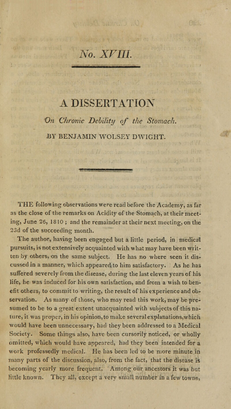 No. XVIII. A DISSERTATION On Chronic Debility of the Stomach. BY BENJAMIN WOLSEY DWIGHT. THE following observations were read before the Academy, as far as the close of the remarks on Acidity of the Stomach, at their meet- ing, June 26, 1810; and the remainder at their next meeting, on the 23d of the succeeding month. The author, having been engaged but a little period, in medical pursuits, is not extensively acquainted with what may have been writ- ten by others, on the same subject. He has no where seen it dis- cussed in a manner, which appeared to him satisfactory. As he has suffered severely from the disease, during the last eleven years of his life, he was induced for his own satisfaction, and from a wish to ben- efit others, to commit to writing, the result of his experience and ob- servation. As many of those, who may read this work, may be pre- sumed to be to a great extent unacquainted with subjects of this na- ture, it was proper, in his opinion,to make several explanations,which would have been unnecessary, had they been addressed to a Medical Society. Some things also, have been cursorily noticed, or wholly omitted, which would have appeared, had they been intended for a work professedly medical. He has been led to be more minute in many parts of the discussion, also, from the fact, that the disease is becoming yearly more frequent. Among our ancestors it was but little known. They all, except a very small number in a few tOAvns,