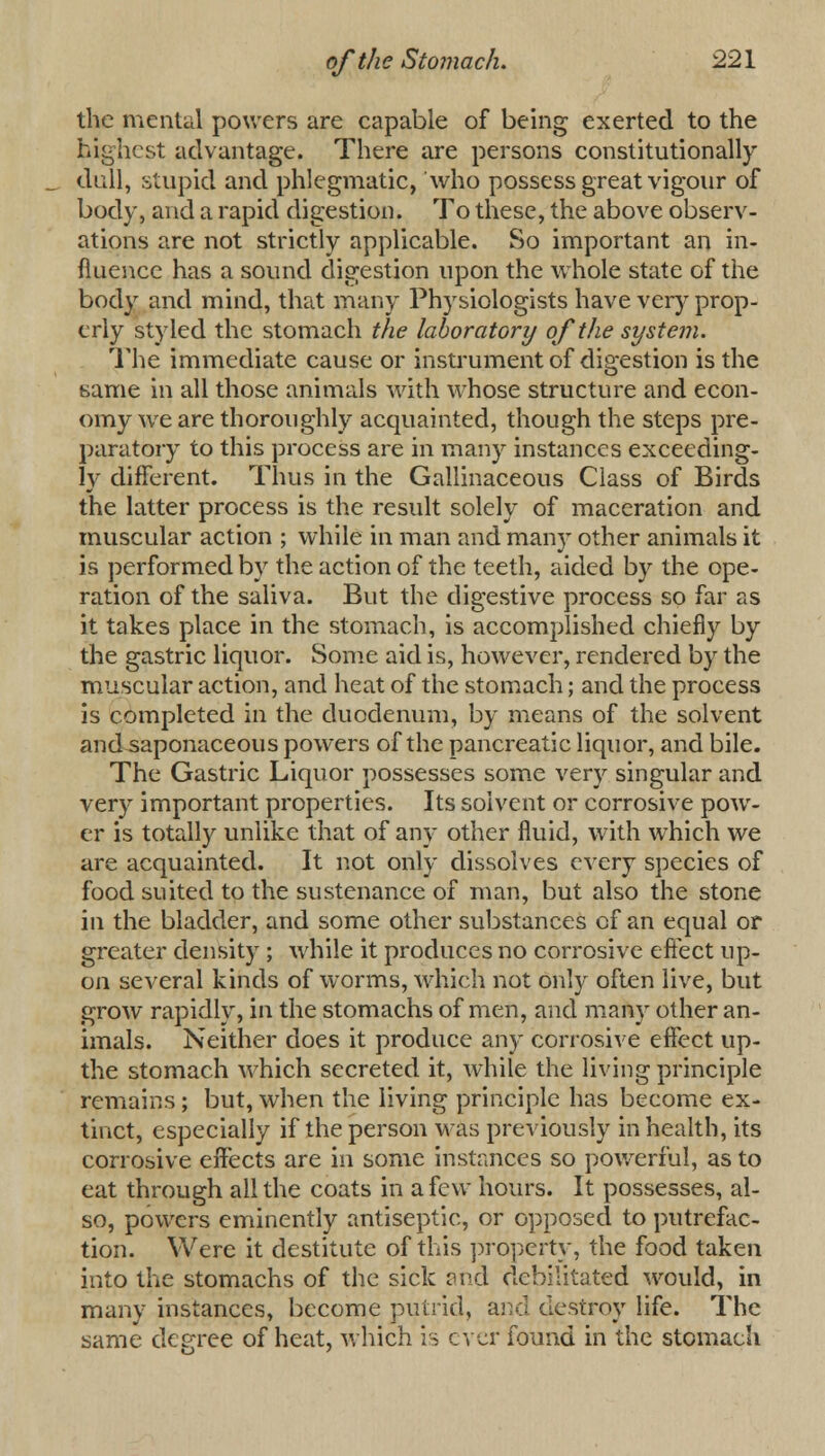 the mental powers are capable of being exerted to the highest advantage. There are persons constitutionally dull, stupid and phlegmatic, who possess great vigour of body, and a rapid digestion. To these, the above observ- ations are not strictly applicable. So important an in- fluence has a sound digestion upon the whole state of the body and mind, that many Physiologists have very prop- erly styled the stomach the laboratory of the system. The immediate cause or instrument of digestion is the same in all those animals with whose structure and econ- omy wre are thoroughly acquainted, though the steps pre- paratory to this process are in many instances exceeding- ly different. Thus in the Gallinaceous Class of Birds the latter process is the result solely of maceration and muscular action ; while in man and many other animals it is performed by the action of the teeth, aided by the ope- ration of the saliva. But the digestive process so far as it takes place in the stomach, is accomplished chiefly by the gastric liquor. Some aid is, however, rendered by the muscular action, and heat of the stomach; and the process is completed in the duodenum, by means of the solvent and saponaceous powers of the pancreatic liquor, and bile. The Gastric Liquor possesses some very singular and very important properties. Its solvent or corrosive pow- er is totally unlike that of any other fluid, with which we are acquainted. It not only dissolves every species of food suited to the sustenance of man, but also the stone in the bladder, and some other substances of an equal or greater density ; while it produces no corrosive effect up- on several kinds of worms, which not only often live, but grow rapidly, in the stomachs of men, and many other an- imals. Neither does it produce any corrosive effect up- the stomach which secreted it, while the living principle remains; but, when the living principle has become ex- tinct, especially if the person was previously in health, its corrosive effects are in some instances so powerful, as to eat through all the coats in a few hours. It possesses, al- so, powers eminently antiseptic, or opposed to putrefac- tion. Were it destitute of this property, the food taken into the stomachs of the sick and debilitated would, in many instances, become putrid, and destroy life. The same degree of heat, which is ever found in the stomach