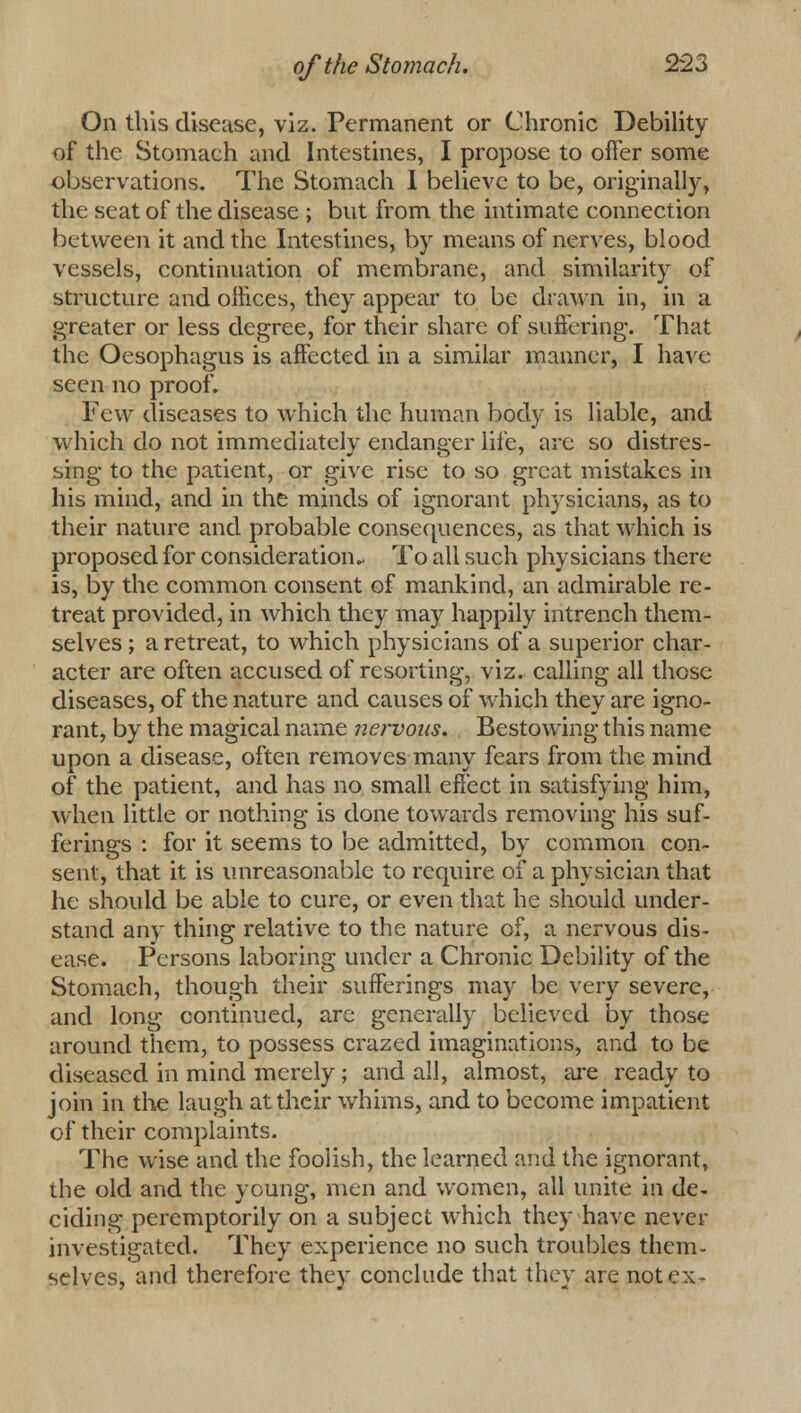 On this disease, viz. Permanent or Chronic Debility of the Stomach and Intestines, I propose to offer some observations. The Stomach I believe to be, originally, the seat of the disease ; but from the intimate connection between it and the Intestines, by means of nerves, blood vessels, continuation of membrane, and similarity of structure and offices, they appear to be drawn in, in a greater or less degree, for their share of suffering. That the Oesophagus is affected in a similar manner, I have seen no proof. Few diseases to which the human body is liable, and which do not immediately endanger life, are so distres- sing to the patient, or give rise to so great mistakes in his mind, and in the minds of ignorant physicians, as to their nature and probable consequences, as that which is proposed for consideration* To all such physicians there is, by the common consent of mankind, an admirable re- treat provided, in which they may happily intrench them- selves ; a retreat, to which physicians of a superior char- acter are often accused of resorting, viz. calling all those diseases, of the nature and causes of which they are igno- rant, by the magical name nervous. Bestowing this name upon a disease, often removes many fears from the mind of the patient, and has no small effect in satisfying him, when little or nothing is done towards removing his suf- ferings : for it seems to be admitted, by common con- sent, that it is unreasonable to require of a physician that he should be able to cure, or even that he should under- stand any thing relative to the nature of, a nervous dis- ease. Persons laboring under a Chronic Debility of the Stomach, though their sufferings may be very severe, and long continued, are generally believed by those around them, to possess crazed imaginations, and to be diseased in mind merely ; and all, almost, are ready to join in the laugh at their whims, and to become impatient of their complaints. The wise and the foolish, the learned and the ignorant, the old and the young, men and women, all unite in de- ciding peremptorily on a subject which they have never investigated. They experience no such troubles them- selves, and therefore they conclude that they are not ex-