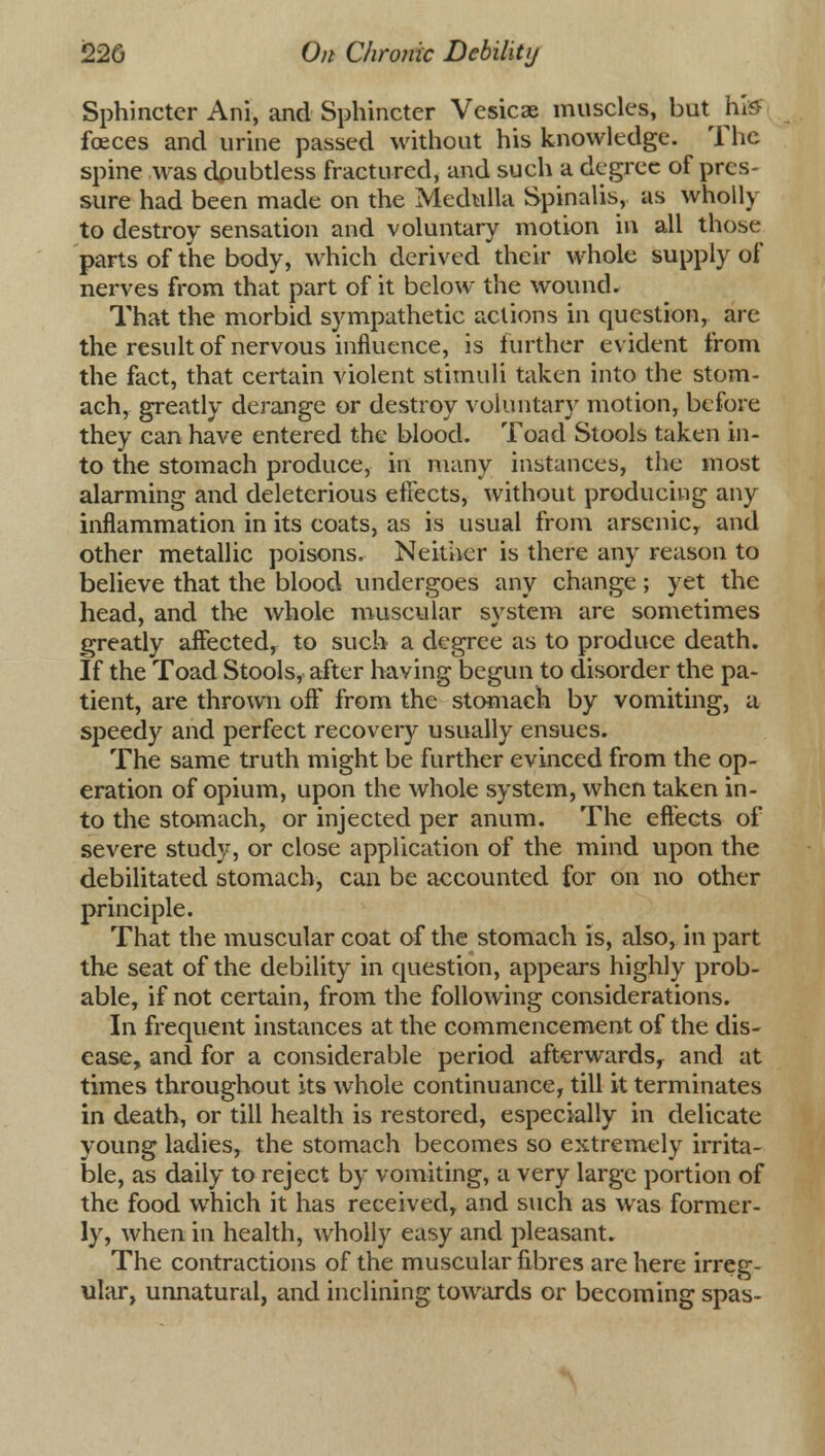 Sphincter Ani, and Sphincter Vesicae muscles, birt hi» fceces and urine passed without his knowledge. The spine was doubtless fractured, and such a degree of pres- sure had been made on the Medulla Spinalis, as wholly to destroy sensation and voluntary motion in all those parts of the body, which derived their whole supply of nerves from that part of it below the wound. That the morbid sympathetic actions in question, are the result of nervous influence, is further evident from the fact, that certain violent stimuli taken into the stom- ach, greatly derange or destroy voluntary motion, before they can have entered the blood. Toad Stools taken in- to the stomach produce, in many instances, the most alarming and deleterious effects, without producing any inflammation in its coats, as is usual from arsenic, and other metallic poisons. Neither is there any reason to believe that the blood undergoes any change; yet the head, and the whole muscular system are sometimes greatly affected, to such a degree as to produce death. If the Toad Stools, after having begun to disorder the pa- tient, are thrown oft' from the stomach by vomiting, a speedy and perfect recovery usually ensues. The same truth might be further evinced from the op- eration of opium, upon the whole system, when taken in- to the stomach, or injected per anum. The eftects of severe study, or close application of the mind upon the debilitated stomach, can be accounted for on no other principle. That the muscular coat of the stomach is, also, in part the seat of the debility in question, appears highly prob- able, if not certain, from the following considerations. In frequent instances at the commencement of the dis- ease, and for a considerable period afterwards, and at times throughout its whole continuance, till it terminates in death, or till health is restored, especially in delicate young ladies, the stomach becomes so extremely irrita- ble, as daily to reject by vomiting, a very large portion of the food which it has received, and such as was former- ly, when in health, wholly easy and pleasant. The contractions of the muscular fibres are here irreg- ular, unnatural, and inclining towards or becoming spas-