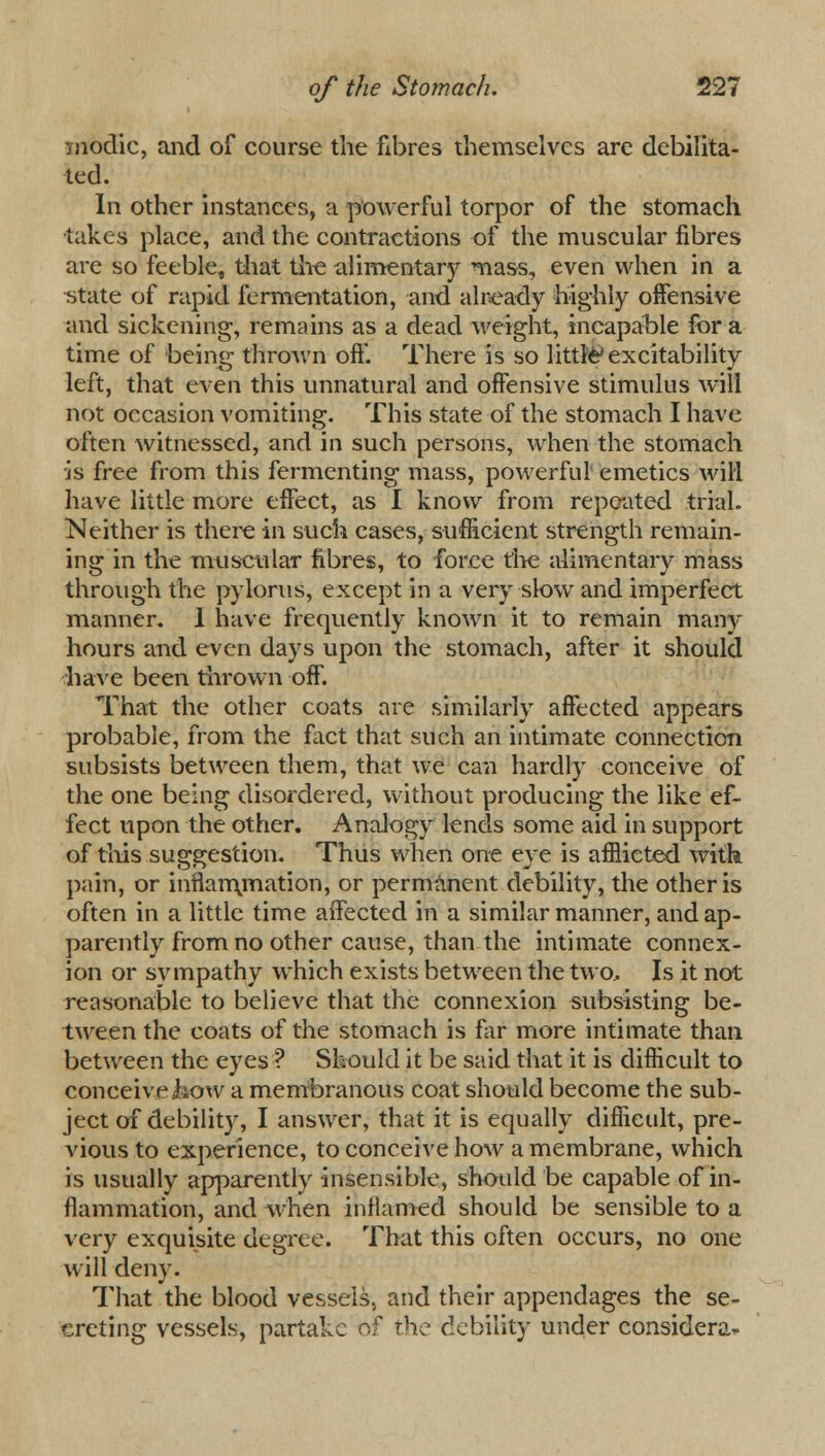 modic, and of course the fibres themselves are debilita- ted. In other instances, a powerful torpor of the stomach •takes place, and the contractions of the muscular fibres are so feeble, that the alimentary mass, even when in a state of rapid fermentation, and already highly offensive and sickening, remains as a dead weight, incapable for a time of being thrown off. There is so little'excitability left, that even this unnatural and offensive stimulus will not occasion vomiting. This state of the stomach I have often witnessed, and in such persons, when the stomach is free from this fermenting mass, powerful emetics will have little more effect, as I know from repeated trial. Neither is there in such cases, sufficient strength remain- ing in the muscular fibres, to force the alimentary mass through the pylorus, except in a very slow and imperfect manner. 1 have frequently known it to remain man-- hours and even days upon the stomach, after it should have been thrown off. That the other coats are similarly affected appears probable, from the fact that such an intimate connection subsists between them, that we can hardly conceive of the one being disordered, without producing the like ef- fect upon the other. Analogy lends some aid in support of this suggestion. Thus when one eye is afflicted with pain, or inflarmriation, or permanent debility, the other is often in a little time affected in a similar manner, and ap- parently from no other cause, than the intimate connex- ion or sympathy which exists between the two.. Is it not reasonable to believe that the connexion subsisting be- tween the coats of the stomach is far more intimate than between the eyes? Should it be said that it is difficult to conceive Jb>ow a membranous coat should become the sub- ject of debility, I answer, that it is equally difficult, pre- vious to experience, to conceive how a membrane, which is usually apparently insensible, should be capable of in- flammation, and when inflamed should be sensible to a very exquisite degree. That this often occurs, no one will deny. That the blood vessels, and their appendages the se- creting vessels, partake r,f the debility under considera*