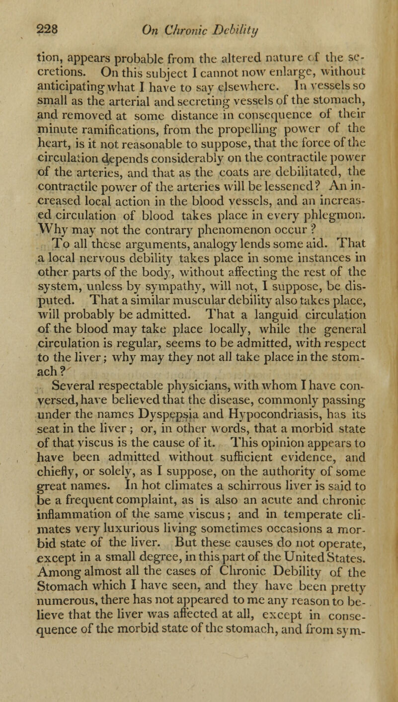 tion, appears probable from the altered nature of the se- cretions. On this subject I cannot now enlarge, without anticipating what I have to say elsewhere. In vessels so small as the arterial and secreting vessels of the stomach, and removed at some distance in consequence of their minute ramifications, from the propelling power of the heart, is it not reasonable to suppose, that the force of the circulation expends considerably on the contractile power of the arteries, and that as the coats are debilitated, the contractile power of the arteries will be lessened? An in- creased local action in the blood vessels, and an increas- ed circulation of blood takes place in every phlegmon. Why may not the contrary phenomenon occur ? To all these arguments, analogy lends some aid. That a local nervous debility takes place in some instances in other parts of the body, without affecting the rest of the system, unless by sympathy, will not, I suppose, be dis- puted. That a similar muscular debility also takes place, will probably be admitted. That a languid circulation of the blood may take place locally, while the general circulation is regular, seems to be admitted, with respect to the liver; why may they not all take place in the stom- ach? Several respectable physicians, with whom I have con- versed, have believed that the disease, commonly passing under the names Dyspepsia and Hypocondriasis, has its seat in the liver ; or, in other words, that a morbid state of that viscus is the cause of it. This opinion appears to have been admitted without sufficient evidence, and chiefly, or solely, as I suppose, on the authority of some great names. In hot climates a schirrous liver is said to be a frequent complaint, as is also an acute and chronic inflammation of the same viscus; and in temperate cli- mates very luxurious living sometimes occasions a mor- bid state of the liver. But these causes do not operate, except in a small degree, in this part of the United States. Among almost all the cases of Chronic Debility of the Stomach which I have seen, and they have been pretty numerous, there has not appeared to me any reason to be- lieve that the liver was affected at all, except in conse- quence of the morbid state of the stomach, and from sym-