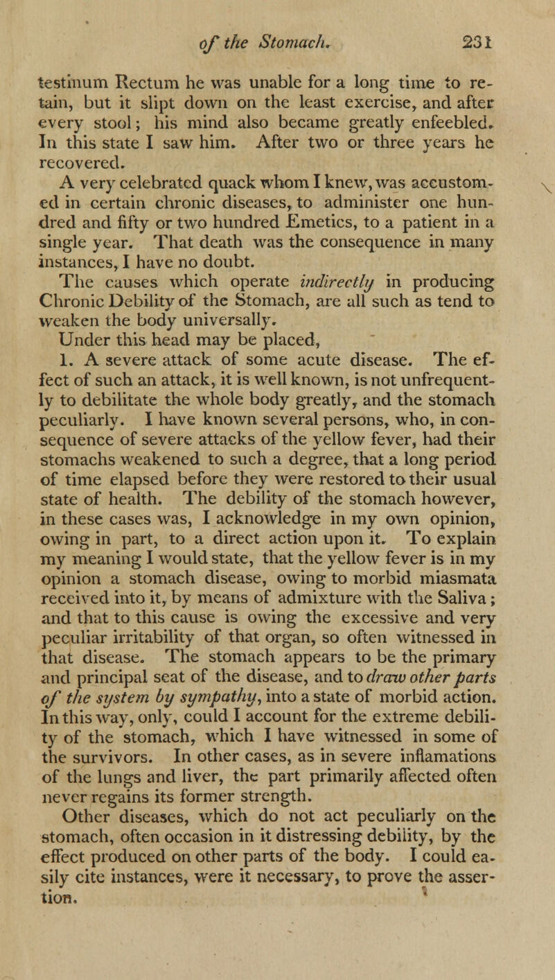 testinum Rectum he was unable for a long time to re- tain, but it slipt down on the least exercise, and after every stool; his mind also became greatly enfeebled* In this state I saw him. After two or three years he recovered. A very celebrated quack whom I knew, was accustom- ed in certain chronic diseases, to administer one hun- dred and fifty or two hundred Emetics, to a patient in a single year. That death was the consequence in many instances, I have no doubt. The causes which operate indirectly in producing Chronic Debility of the Stomach, are all such as tend to weaken the body universally. Under this head may be placed, 1. A severe attack of some acute disease. The ef- fect of such an attack, it is well known, is not unfrequent- ly to debilitate the whole body greatly, and the stomach peculiarly. I have known several persons, who, in con- sequence of severe attacks of the yellow fever, had their stomachs weakened to such a degree, that a long period of time elapsed before they were restored to their usual state of health. The debility of the stomach however, in these cases was, I acknowledge in my own opinion, owing in part, to a direct action upon it. To explain my meaning I would state, that the yellow fever is in my opinion a stomach disease, owing to morbid miasmata received into it, by means of admixture with the Saliva; and that to this cause is owing the excessive and very peculiar irritability of that organ, so often witnessed in that disease. The stomach appears to be the primary and principal seat of the disease, and to draw other parts of the system by sympathy, into a state of morbid action. In this way, only, could I account for the extreme debili- ty of the stomach, which I have witnessed in some of the survivors. In other cases, as in severe inflamations of the lungs and liver, the part primarily affected often never regains its former strength. Other diseases, which do not act peculiarly on the stomach, often occasion in it distressing debility, by the effect produced on other parts of the body. I could ea- sily cite instances, were it necessary, to prove the asser- tion.
