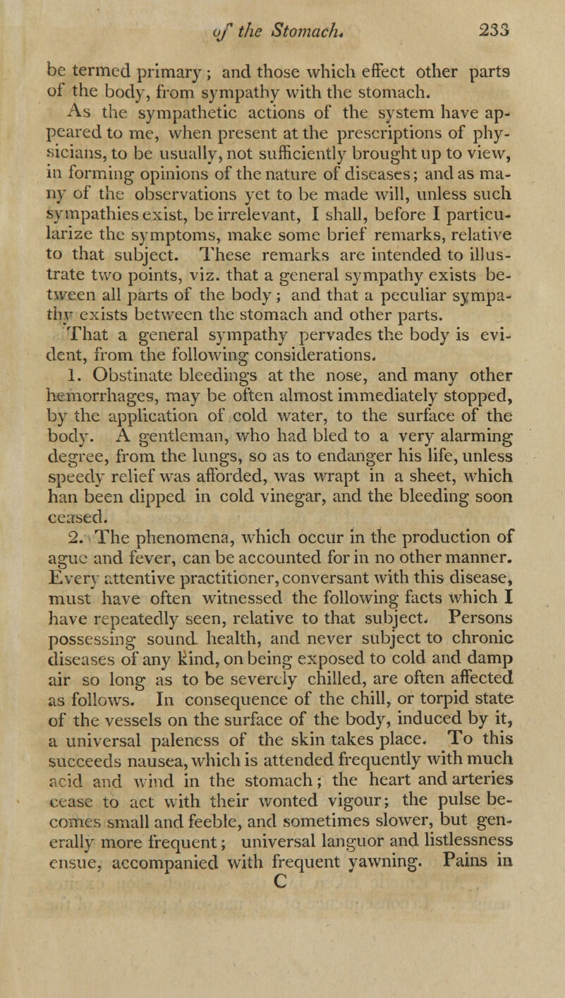 be termed primary ; and those which effect other parts of the body, from sympathy with the stomach. As the sympathetic actions of the system have ap- peared to me, when present at the prescriptions of phy- sicians, to be usually, not sufficiently brought up to view, in forming opinions of the nature of diseases; and as ma- ny of the observations yet to be made will, unless such sympathies exist, be irrelevant, I shall, before I particu- larize the symptoms, make some brief remarks, relative to that subject. These remarks are intended to illus- trate two points, viz. that a general sympathy exists be- tween all parts of the body; and that a peculiar sympa- thy exists between the stomach and other parts. That a general sympathy pervades the body is evi- dent, from the following considerations. 1. Obstinate bleedings at the nose, and many other hemorrhages, may be often almost immediately stopped, by the application of cold water, to the surface of the body. A gentleman, who had bled to a very alarming degree, from the lungs, so as to endanger his life, unless speedy relief was afforded, was wrapt in a sheet, which han been dipped in cold vinegar, and the bleeding soon ceased. 2. The phenomena, which occur in the production of ague and fever, can be accounted for in no other manner. Every attentive practitioner, conversant with this disease* must have often witnessed the following facts which I have repeatedly seen, relative to that subject- Persons possessing sound, health, and never subject to chronic diseases of any kind, on being exposed to cold and damp air so long as to be severely chilled, are often affected as follows. In consequence of the chill, or torpid state of the vessels on the surface of the body, induced by it, a universal paleness of the skin takes place. To this succeeds nausea, which is attended frequently with much acid and wind in the stomach; the heart and arteries cease to act with their wonted vigour; the pulse be- comes small and feeble, and sometimes slower, but gen- erally more frequent; universal languor and listlessness ensue, accompanied with frequent yawning. Pains in C