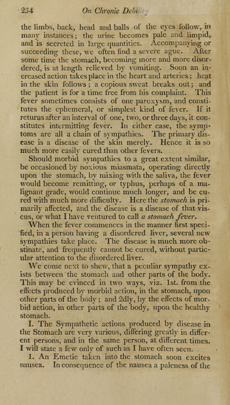 the limbs, back, head and balls of the eyes follow, in many instances; the urine becomes pale and limpid, and is secreted in large quantities. Accompanying or succeeding these, we often find a severe ague. After some time the stomach, becoming more and more disor- dered, is at length relieved by vomiting. Soon an in- creased action takes place in the heart and arteries ; heat in the skin follows ; a copious sweat breaks out; and the patient is for a time free from his complaint. This fever sometimes consists of one paroxysm, and consti- tutes the ephemeral, or simplest kind of fever. If it returns after an interval of one, two, or three days, it con- stitutes intermitting fever. In cither case, the symp- toms are all a chain of sympathies. The primary dis- ease is a disease of the skin merely. Hence it is so much more easily cured ihan other fevers. Should morbid sympathies to a great extent similar, be occasioned by noxious miasmata, operating directly upon the stomach, by mixing with the saliva, the fever would become remitting, or typhus, perhaps of a ma- lignant grade, would continue much longer, and be cu- red with much more difficulty. Here the stomach is pri- marily affected, and the disease is a disease of that vis- cus, or what I have ventured to call a stomach fever. When the fever commences in the manner first speci- fied, in a person having a disordered liver, several new sympathies take place. The disease is much more ob- stinate, and frequently cannot be cured, without partic- ular attention to the disordered liver. We come next to shew, that a peculiar sympathy ex- ists between the stomach and other parts of the body. This may be evinced in two ways, viz. 1st. from the effects produced by morbid action, in the stomach, upon other parts of the body ; and 2dly, by the effects of mor- bid action, in other parts of the body, upon the healthy stomach. I. The Sympathetic actions produced by disease in the Stomach are very various, differing greatly in differ- ent persons, and in the same person, at different times. I will state a few only of such as I have often seen. 1. An Emetic taken into the stomach soon excites nausea. In consequence of the nausea a paleness of the