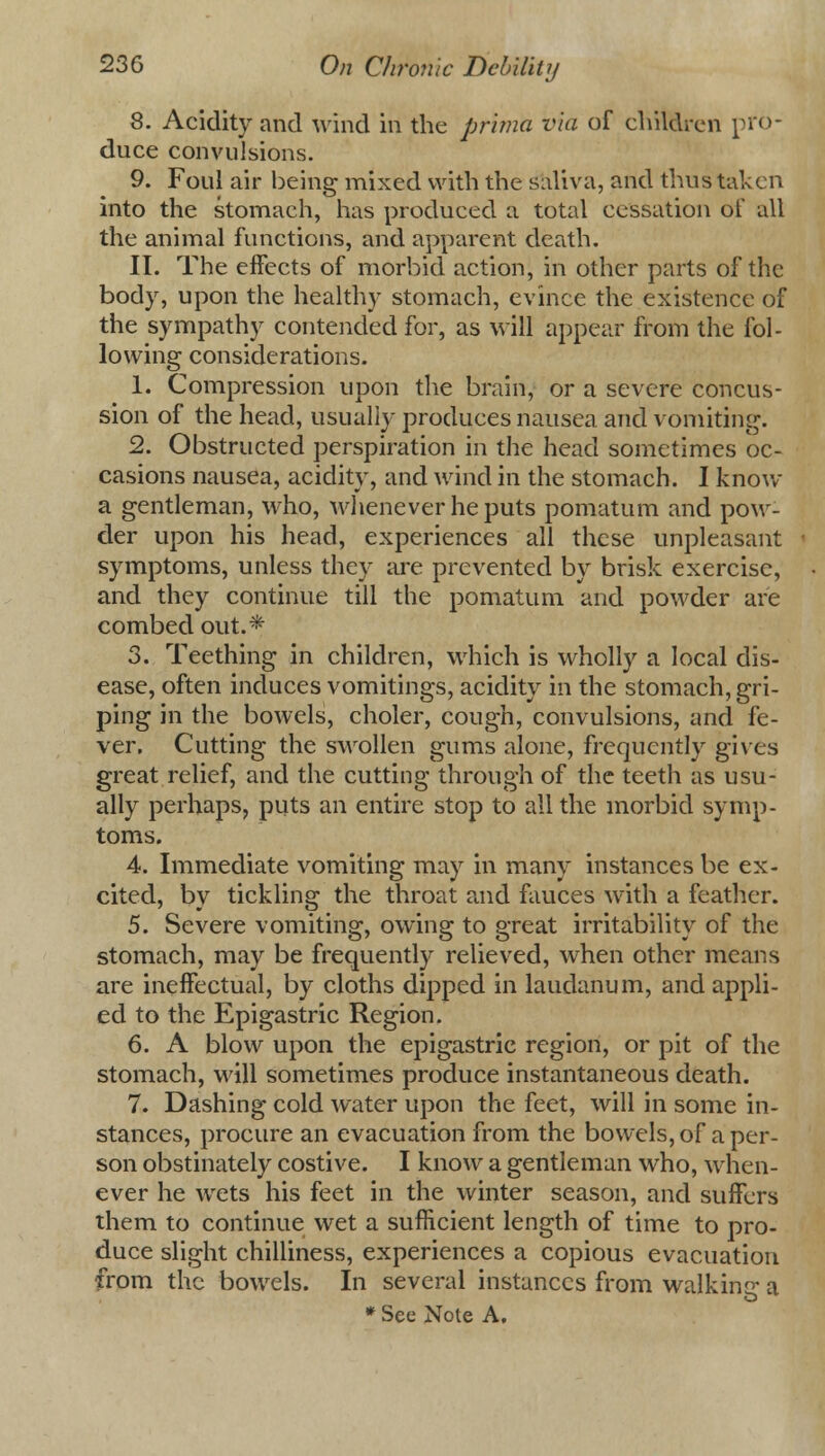 8. Acidity and wind in the prima via of children pro- duce convulsions. 9. Foul air being mixed with the saliva, and thus taken into the stomach, has produced a total cessation of all the animal functions, and apparent death. II. The effects of morbid action, in other parts of the body, upon the healthy stomach, evince the existence of the sympathy contended for, as will appear from the fol- lowing considerations. 1. Compression upon the brain, or a severe concus- sion of the head, usually produces nausea and vomiting. 2. Obstructed perspiration in the head sometimes oc- casions nausea, acidity, and wind in the stomach. I know a gentleman, who, whenever he puts pomatum and pow- der upon his head, experiences all these unpleasant symptoms, unless they are prevented by brisk exercise, and they continue till the pomatum and powder are combed out.* 3. Teething in children, which is wholly a local dis- ease, often induces vomitings, acidity in the stomach, gri- ping in the bowels, choler, cough, convulsions, and fe- ver. Cutting the swollen gums alone, frequently gives great relief, and the cutting through of the teeth as usu- ally perhaps, puts an entire stop to all the morbid symp- toms. 4. Immediate vomiting may in many instances be ex- cited, by tickling the throat and fauces with a feather. 5. Severe vomiting, owing to great irritability of the stomach, may be frequently relieved, when other means are ineffectual, by cloths dipped in laudanum, and appli- ed to the Epigastric Region. 6. A blow upon the epigastric region, or pit of the stomach, will sometimes produce instantaneous death. 7. Dashing cold water upon the feet, will in some in- stances, procure an evacuation from the bowels, of a per- son obstinately costive. I know a gentleman who, when- ever he wets his feet in the winter season, and suffers them to continue wet a sufficient length of time to pro- duce slight chilliness, experiences a copious evacuation from the bowels. In several instances from walking a