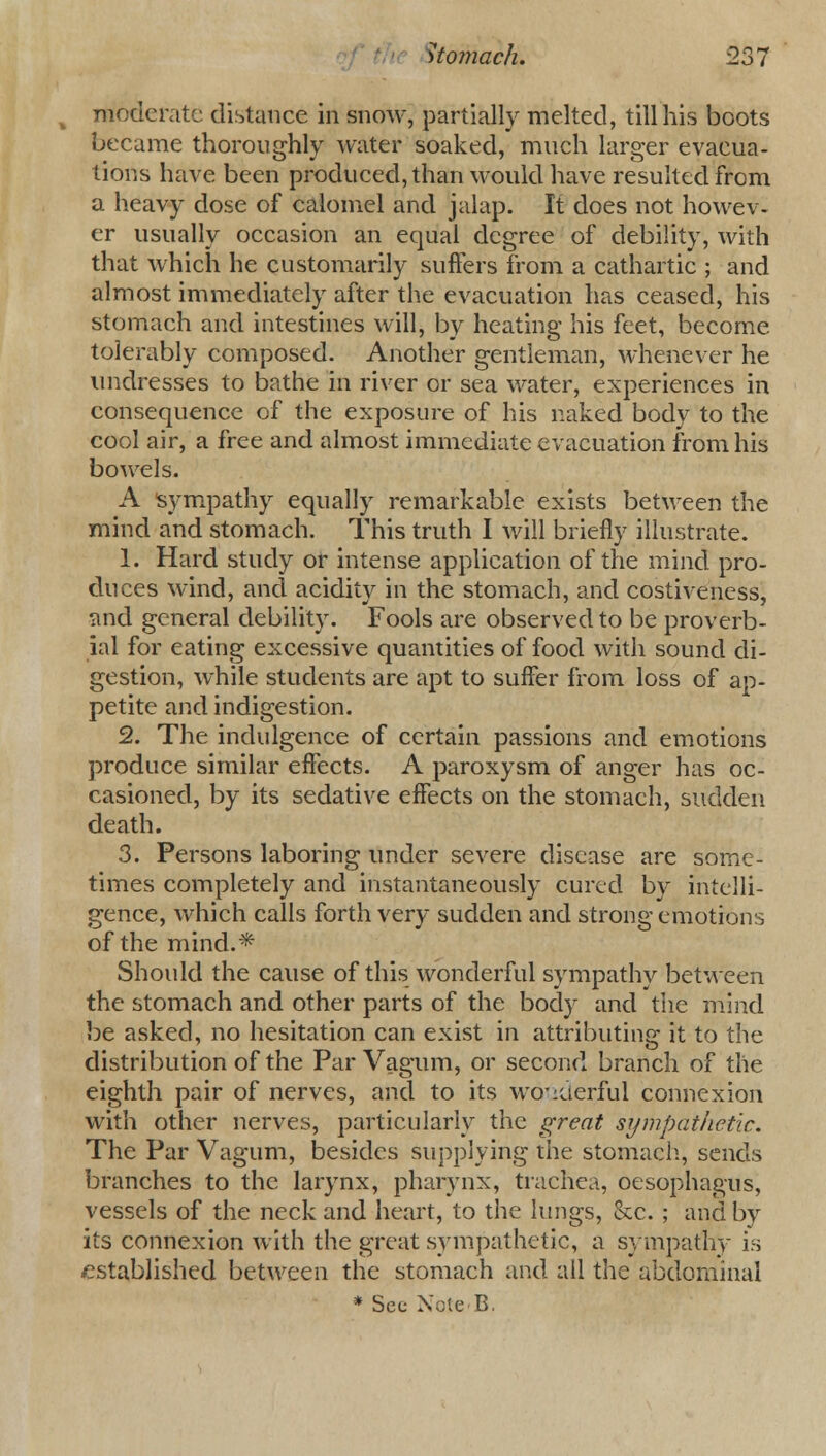 moderate distance in snow, partially melted, till his boots became thoroughly water soaked, much larger evacua- tions have been produced, than would have resulted from a heavy dose of calomel and jalap. It does not howev- er usually occasion an equal degree of debility, with that which he customarily suffers from a cathartic ; and almost immediately after the evacuation has ceased, his stomach and intestines will, by heating his feet, become tolerably composed. Another gentleman, whenever he undresses to bathe in river or sea water, experiences in consequence of the exposure of his naked body to the cool air, a free and almost immediate evacuation from his bowels. A sympathy equally remarkable exists between the mind and stomach. This truth I will briefly illustrate. 1. Hard study or intense application of the mind pro- duces wind, and acidity in the stomach, and costiveness, and general debility. Fools are observed to be proverb- ial for eating excessive quantities of food with sound di- gestion, while students are apt to suffer from loss of ap- petite and indigestion. 2. The indulgence of certain passions and emotions produce similar effects. A paroxysm of anger has oc- casioned, by its sedative effects on the stomach, sudden death. 3. Persons laboring under severe disease are some- times completely and instantaneously cured by intelli- gence, which calls forth very sudden and strong emotions of the mind.* Should the cause of this wonderful sympathy between the stomach and other parts of the body and the mind be asked, no hesitation can exist in attributing it to the distribution of the Par Vagum, or second branch of the eighth pair of nerves, and to its wonderful connexion with other nerves, particularly the great sympathetic. The Par Vagum, besides supplying the stomach, sends branches to the larynx, pharynx, trachea, oesophagus, vessels of the neck and heart, to the lungs, he. ; and by its connexion with the great sympathetic, a sympathy is established between the stomach and all the abdominal