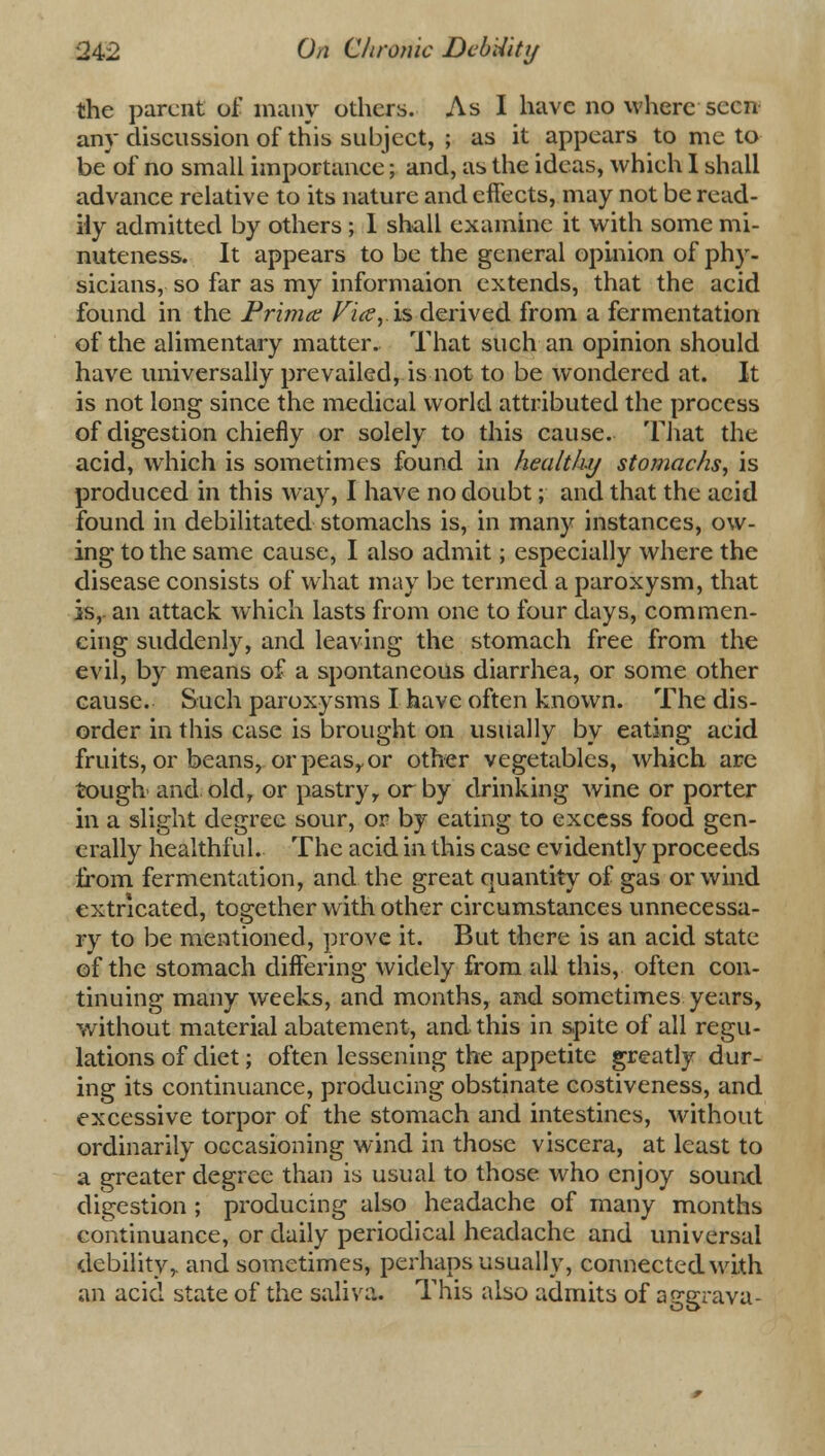 the parent of many others. As I have no where seen any discussion of this subject, ; as it appears to me to be of no small importance; and, as the ideas, which I shall advance relative to its nature and effects, may not be read- ily admitted by others ; I shall examine it with some mi- nuteness. It appears to be the general opinion of phy- sicians, so far as my informaion extends, that the acid found in the Prima; Vi(Sy\s> derived from a fermentation of the alimentary matter. That such an opinion should have universally prevailed, is not to be wondered at. It is not long since the medical world attributed the process of digestion chiefly or solely to this cause. That the acid, which is sometimes found in healtluj stomachs, is produced in this way, I have no doubt; and that the acid found in debilitated stomachs is, in many instances, ow- ing to the same cause, I also admit; especially where the disease consists of what may be termed a paroxysm, that is,, an attack which lasts from one to four days, commen- cing suddenly, and leaving the stomach free from the evil, by means of a spontaneous diarrhea, or some other cause. Such paroxysms I have often known. The dis- order in this case is brought on usually by eating acid fruits, or beans, or peasy or other vegetables, which are tough- and old, or pastry, or by drinking wine or porter in a slight degree sour, or by eating to excess food gen- erally healthful. The acid in this case evidently proceeds from fermentation, and the great quantity of gas or wind extricated, together with other circumstances unnecessa- ry to be mentioned, prove it. But there is an acid state of the stomach differing widely from all this, often con- tinuing many weeks, and months, and sometimes years, without material abatement, and this in spite of all regu- lations of diet; often lessening the appetite greatly dur- ing its continuance, producing obstinate costiveness, and excessive torpor of the stomach and intestines, without ordinarily occasioning wind in those viscera, at least to a greater degree than is usual to those who enjoy sound digestion ; producing also headache of many months continuance, or daily periodical headache and universal debility,, and sometimes, perhaps usually, connected with an acid state of the saliva. This also admits of aggrava-
