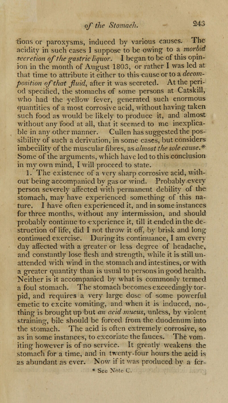 tions or paroxysms, induced by various causes. The acidity in such cases I suppose to be owing to a. morbid secretion of the gastric liquor. I began to be of this opin- ion in the month of August 1803, or rather I was led at that time to attribute it either to this cause or to a decom- position of that fluid, after it was secreted. At the peri- od specified, the stomachs of some persons at Catskill, who had the yellow fever, generated such enormous quantities of a most corrosive acid, without having taken such food as would be likely to produce it, and almost without any food at all, that it seemed to me inexplica- ble in any other manner. Cullen has suggested the pos- sibility of such a derivation, in some cases, but considers imbecility of the muscular fibres, as almost the sole cause.* Some of the arguments, which have led to this conclusion in my own mind, I will proceed to state. 1. The existence of a very sharp corrosive acid, with- out being accompanied by gas or wind. Probably every person severely affected with permanent debility of the stomach, may have experienced something of this na- ture. I have often experienced it, and in some instances for three months, without any intermission, and should probably eontinue to experience it, till it ended in the de- struction of life, did I not throw it off', by brisk and long continued exercise. During its continuance, I am every day affected with a greater or less degree of headache, and constantly lose flesh and strength, while it is still un- attended with wind in the stomach and intestines, or with a greater quantity than is usual to persons in good health. Neither is it accompanied by what is commonly termed a foul stomach. The stomach becomes exceedingly tor- pid, and requires a very large dose of some powerful emetic to excite vomiting, and when it is induced, no- thing is brought up but an acid mucus, unless, by violent straining, bile should be forced from the duodenum into the stomach. The acid is often extremely corrosive, so as in some instances, to excoriate the fauces. The vom- iting however is of no service. It greatly weakens the stomach for a time, and in twenty-four hours the acid is as abundant as ever. Now if it was produced by a fer-