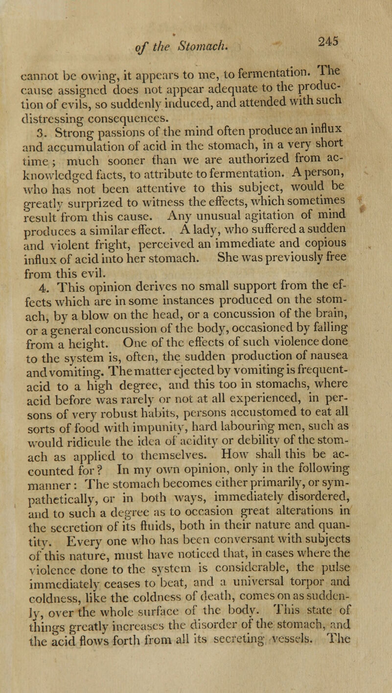 cannot be owing, it appears to me, to fermentation. The cause assigned does not appear adequate to the produc- tion of evils, so suddenly induced, and attended with such distressing consequences. 3. Strong passions of the mind often produce an influx and accumulation of acid in the stomach, in a very short time ; much sooner than we are authorized from ac- knowledged facts, to attribute to fermentation. A person, who has not been attentive to this subject, would be greatly surprized to witness the effects, which sometimes result from this cause. Any unusual agitation of mind produces a similar effect. A lady, who suffered a sudden and violent fright, perceived an immediate and copious influx of acid into her stomach. She was previously free from this evil. 4. This opinion derives no small support from the ef- fects which are in some instances produced on the stom- ach, by a blow on the head, or a concussion of the brain, or a general concussion of the body, occasioned by falling from a height. One of the effects of such violence done to the system is, often, the sudden production of nausea and vomiting. The matter ejected by vomiting is frequent- acid to a high degree, and this too in stomachs, where acid before was rarely or not at all experienced, in per- sons of very robust habits, persons accustomed to eat all sorts of food with impunity, hard labouring men, such as would ridicule the idea of acidity or debility of the stom- ach as applied to themselves. How shall this be ac- counted for ? In my own opinion, only in the following manner: The stomach becomes either primarily, or sym- pathetically, or in both ways, immediately disordered, and to such a degree as to occasion great alterations in the secretion of its fluids, both in their nature and quan- tity. Every one who has been conversant with subjects of this nature, must have noticed that, in cases where the violence done to the system is considerable, the pulse immediately ceases to beat, and a universal torpor and coldness, like the coldness of death, comes on as sudden- ly, over the whole surface of the body. This state of things greatly increases the disorder of the stomach, and the acid flows forth from all its secreting vessels. The