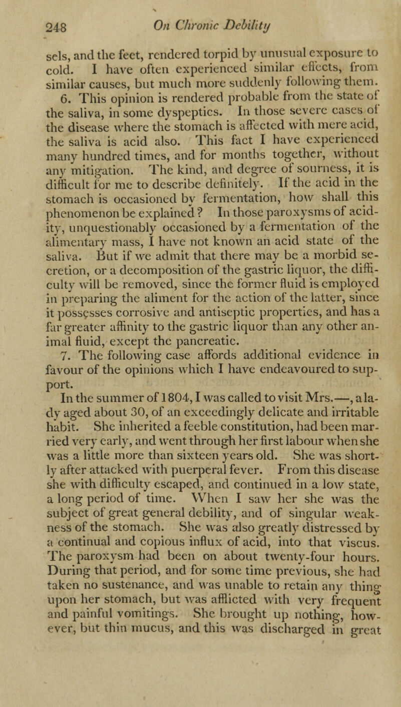 sels, and the feet, rendered torpid by unusual exposure to cold. I have often experienced similar effects* from similar causes, but much more suddenly following them. 6. This opinion is rendered probable from the state of the saliva, in some dyspeptics. In those severe cases of the disease where the stomach is affected with mere acid, the saliva is acid also. This fact I have experienced many hundred times, and for months together, without any mitigation. The kind, and degree of sourness, it is difficult for me to describe definitely. If the aeid in the stomach is occasioned by fermentation, how shall this phenomenon be explained ? In those paroxysms of acid- it}-, unquestionably occasioned by a fermentation of the alimentary mass, I have not known an acid state of the saliva. But if we admit that there may be a morbid se- cretion, or a decomposition of the gastric liquor, the diffi- culty will be removed, since the former fluid is employed in preparing the aliment for the action of the latter, since it possesses corrosive and antiseptic properties, and has a far greater affinity to the gastric liquor than any other an- imal fluid, except the pancreatic. 7. The following case affords additional evidence in favour of the opinions which I have endeavoured to sup- port. In the summer of 1804,1 was called to visit Mrs.—, a la- dy aged about 30, of an exceedingly delicate and irritable habit. She inherited a feeble constitution, had been mar- ried very early, and went through her first labour when she was a little more than sixteen years old. She was short- ly after attacked with puerperal fever. From this disease she with difficulty escaped, and continued in a low state, a long period of time. When I saw her she was the subject of great general debility, and of singular weak- ness of the stomach. She was also greatly distressed by a continual and copious influx of acid, into that viscus. The paroxysm had been on about twenty-four hours. During that period, and for some time previous, she had taken no sustenance, and was unable to retain any thing upon her stomach, but was afflicted with very frequent and painful vomitings. She brought up nothing, how- ever, but thin mucus, and this was discharged in great