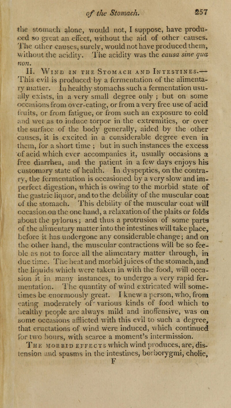 the stomach alone, would not, I suppose, have produ- ced so great an effect, without the aid of other causes. The other causes, surel v, would not have produced them, without the acidity. The acidity was the causa sine qua non. II. Wind in the Stomach and Intestines.— This evil is produced by a fermentation of the alimenta- ry matte:*. In heaithy stomachs such a fermentation usu- ally exists, in a very small degree only ; but on some occasions from over-eating, or from a very free use of acid fruits, or from fatigue, or from such an exposure to cold and wet as to induce torpor in the extremities, or over the surface of the body generally, aided by the other causes, it is excited in a considerable degree even in them, for a short time ; but in such instances the excess of acid which ever accompanies it, usually occasions a free diarrhea, and the patient in a few days enjoys his customary state of health. In dyspeptics, on the contra- ry, the fermentation is occasioned by a very slow and im- perfect digestion, which is owing to the morbid state of the gastric liquor, and to the debility of the muscular coat of the stomach. This debility of the muscular coat will occasion on the one hand, a relaxation of the plaits or folds about the pylorus ; and thus a protrusion of some parts of the alimentary matter into the intestines will take place, before it has undergone any considerable change; and on the other hand, the muscular contractions will be so fee- ble as not to force all the alimentary matter through, in due time. The heat and morbid juices of the stomach, and the liquids which were taken in with the food, will occa- sion it in many instances, to undergo a very rapid fer- mentation. The quantity of wind extricated will some- times be enormously great. I knew a person, who, from eating moderately of various kinds of food which to Wealthy people are always mild and inoffensive, was on some occasions afflicted with this evil to such a degree, that eructations of wind were induced, which continued for two hours, with scarce a moment's intermission. The mokbidetfects which wind produces, are, dis- tension and spasms in the intestines, berborygmi, cholic, F