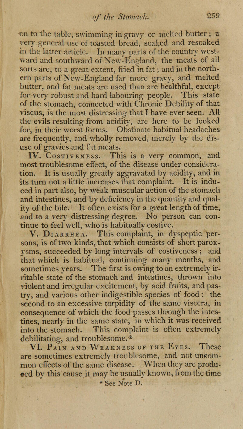 on to the table, swimming in gravy or melted butter ; a very general use of toasted bread, soaked and resoaked in the latter article. In many parts of the country west- ward and southward of New-England, the meats of all sorts are, to a great extent, fried in fat; and in the north- ern parts of New-England far more gravy, and melted butter, and fat meats are used than are healthful, except for very robust and hard labouring people. This state of the stomach, connected with Chronic Debility of that viscus, is the most distressing that I have ever seen. All the evils resulting from acidity, are here to be looked for, in their worst forms. Obstinate habitual headaches arc frequently, and wholly removed, merely by the dis- use of gravies and fat meats. IV. Costiveness. This is a very common, and most troublesome effect, of the disease under considera- tion. It is usually greatly aggravatad by acidity, and in its turn not a little increases that complaint. It is indu- ced in part also, by weak muscular action of the stomach and intestines, and by deficiency in the quantity and qual- ity of the bile. It often exists for a great length of time, and to a very distressing degree. No person can con- tinue to feel well, who is habitually costive. V. Diarrhea. This complaint, in dyspeptic per- sons, is of two kinds, that which consists of short parox- ysms, succeeded by long intervals of costiveness ; and that which is habitual, continuing many months, and sometimes years. The first is owing to an extremely ir- ritable state of the stomach and intestines, thrown into violent and irregular excitement, by acid fruits, and pas- try, and various other indigestible species of food: the second to an excessive torpidity of the same viscera, in consequence of which the food passes through the intes- tines, nearly in the same state, in which it was received into the stomach. This complaint is often extremely debilitating, and troublesome.* VL Pain and Weakness of the Eyes. These are sometimes extremely troublesome, and not uncom- mon effects of the same disease. When they are produ- ced by this cause it may be usually known, from the time * See Note D.