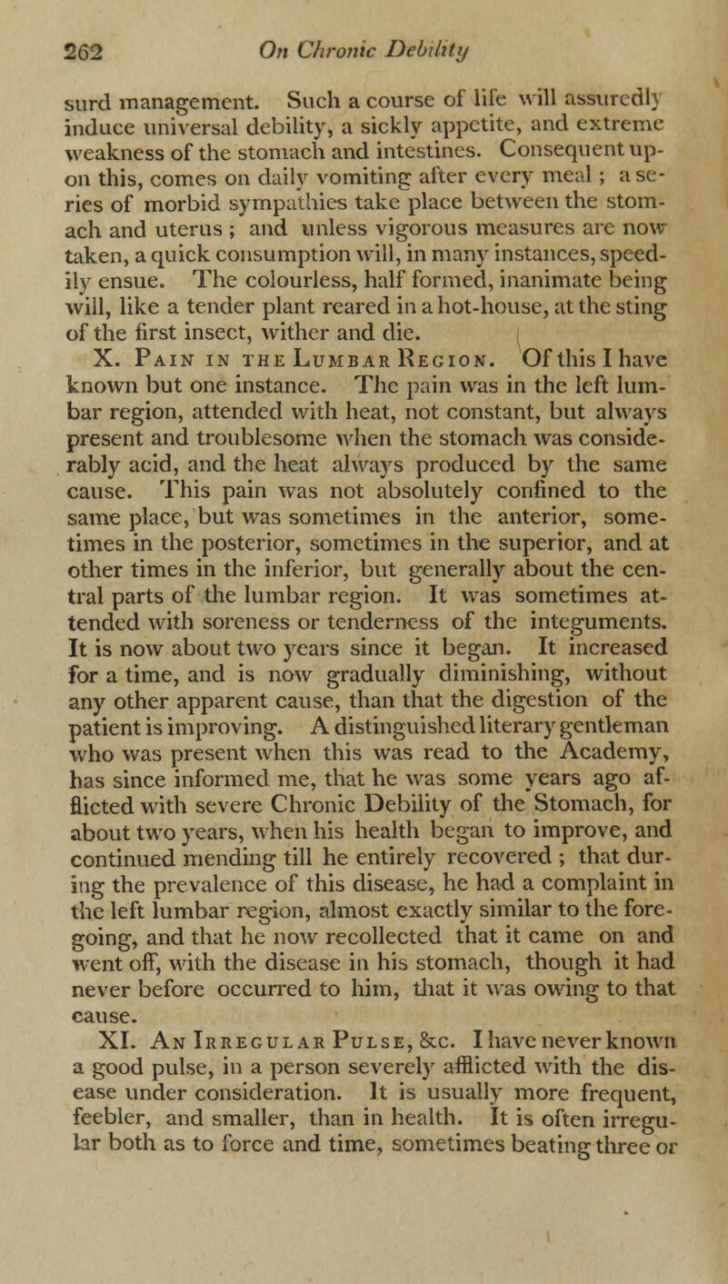 surd management. Such a course of life will assuredly induce universal debility, a sickly appetite, and extreme weakness of the stomach and intestines. Consequent up- on this, comes on daily vomiting after every meal; a se- ries of morbid sympathies take place between the stom- ach and uterus ; and unless vigorous measures are now taken, a quick consumption will, in many instances, speed- ily ensue. The colourless, half formed, inanimate being will, like a tender plant reared in a hot-house, at the sting of the first insect, wither and die. X. Pain in the Lumbar Region. Of this I have known but one instance. The pain was in the left lum- bar region, attended with heat, not constant, but always present and troublesome when the stomach was conside- rably acid, and the heat always produced by the same cause. This pain was not absolutely confined to the same place, but was sometimes in the anterior, some- times in the posterior, sometimes in the superior, and at other times in the inferior, but generally about the cen- tral parts of the lumbar region. It was sometimes at- tended with soreness or tenderness of the integuments. It is now about two years since it began. It increased for a time, and is now gradually diminishing, without any other apparent cause, than that the digestion of the patient is improving. A distinguished literary gentleman who was present when this was read to the Academy, has since informed me, that he was some years ago af- flicted with severe Chronic Debility of the Stomach, for about two years, when his health began to improve, and continued mending till he entirely recovered ; that dur- ing the prevalence of this disease, he had a complaint in the left lumbar region, almost exactly similar to the fore- going, and that he now recollected that it came on and went off, with the disease in his stomach, though it had never before occurred to him, that it was owing to that cause. XL An Irregular Pulse, &c. I have never known a good pulse, in a person severely afflicted with the dis- ease under consideration. It is usually more frequent, feebler, and smaller, than in health. It is often irregu- lar both as to force and time, sometimes beating three or