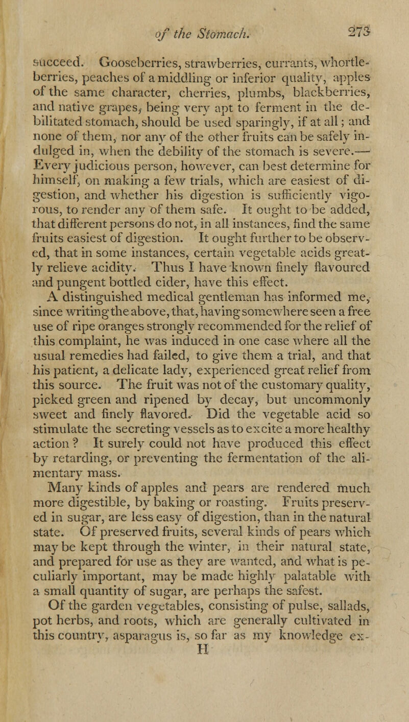 succeed. Gooseberries, strawberries, currants, whortle- berries, peaches of a middling or inferior quality, apples of the same character, cherries, plumbs, blackberries, and native grapes* being verv apt to ferment in the de- bilitated stomach, should be used sparingly, if at all; and none of them, nor any of the other fruits can be safely in- dulged in, when the debility of the stomach is severe.— Every judicious person, however, can best determine for himself, on making a few trials, which are easiest of di- gestion, and whether his digestion is sufficiently vigo- rous, to render any of them safe. It ought to be added, that different persons do not, in all instances, find the same fruits easiest of digestion. It ought further to be observ- ed, that in some instances, certain vegetable acids great- ly relieve acidity. Thus I have known finely flavoured and pungent bottled cider, have this effect. A distinguished medical gentleman has informed me, since writing the above, that, having somewhere seen a free use of ripe oranges strongly recommended for the relief of this complaint, he was induced in one case where all the usual remedies had failed, to give them a trial, and that his patient, a delicate lady, experienced great relief from this source. The fruit was not of the customary quality, picked green and ripened by decay, but uncommonly sweet and finely flavored. Did the vegetable acid so stimulate the secreting vessels as to excite a more healthy action ? It surely could not have produced this effect by retarding, or preventing the fermentation of the ali- mentary mass. Many kinds of apples and pears are rendered much more digestible, by baking or roasting. Fruits preserv- ed in sugar, are less easy of digestion, than in the natural state. Of preserved fruits, several kinds of pears which may be kept through the winter, in their natural state, and prepared for use as they are wanted, and what is pe- culiarly important, may be made highly palatable with a small quantity of sugar, are perhaps the safest. Of the garden vegetables, consisting of pulse, sallads, pot herbs, and roots, which are generally cultivated in this country, asparagus is, so far as my knowledge ex- H