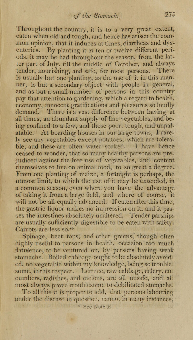 Throughout the country, it is to a very great extent, eaten when old and tough, and hence has arisen the com- mon opinion, that it induces at times, diarrheas and dys- enteries. By planting it at ten or twelve different peri- ods, it may be had throughout the season, from the lat- ter part of July, till the middle of October, and always tender, nourishing, and safe, for most persons. There is usually but one planting, as the use of it in this man- ner, is but a secondary object with people in general, and as but a small number of persons in this country pay that attention to gardening, which a regard to health, economy, innocent gratifications and pleasures so loudly demand. There is a vast difference between having at all times, an abundant supply of fine vegetables, and be- ing confined to a few, and those poor, tough, and unpal- atable. At boarding houses in our large towns, I rare- ly see any vegetables except potatoes, which are tolera- ble, and these are often water soaked. I have hence ceased to wonder, that so many healthy persons are pre- judiced against the free use of vegetables, and content themselves to live on animal food, to so great a degree. From one planting of maize, a fortnight is perhaps, the utmost limit, to which the use of it may be extended, in a common season, even where you have the advantage of taking it from a large field, and where of course, it will not be all equally advanced. If eaten after this time, the gastric liquor makes no impression on it, and it pas- ses the intestines absolutely unaltered. Tender parsnips are usually sufficiently digestible to be eaten with safety- Carrots are less so.* Spinage, beet tops, and other greens, though often highly useful to persons in health, occasion too much ilatuience, to be ventured on, by persons having weak stomachs. Boiled cabbage ought to be absolutely avoid ed, no vegetable within my knoAvledge, being so trouble- some, in this respect. Lettuce, raw cabbage, celery, cu- cumbers, radishes, and melons, are all unsafe, and al- most always prove troublesome to debilitated stomachs. To all this it is proper to add, that persons labouring under the disease in question, cannot in many instances, See Note