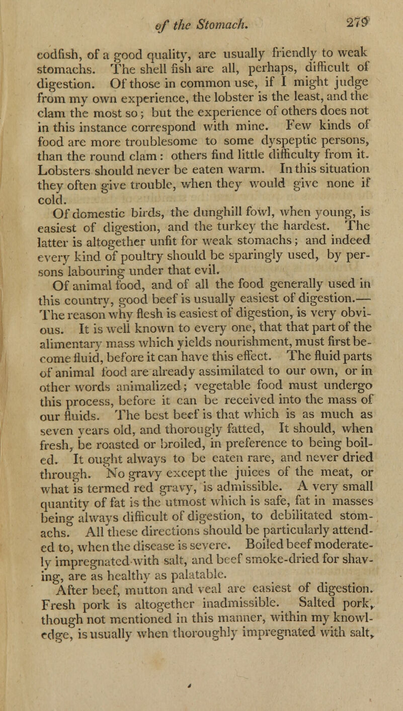 codfish, of a good quality, are usually friendly to weak stomachs. The shell fish are all, perhaps, difficult of digestion. Of those in common use, if I might judge from my own experience, the lobster is the least, and the clam the most so; but the experience of others does not in this instance correspond with mine. Few kinds of food are more troublesome to some dyspeptic persons, than the round clam: others find little difficulty from it. Lobsters should never be eaten warm. In this situation they often give trouble, when they would give none if cold. Of domestic birds, the dunghill fowl, when young, is easiest of digestion, and the turkey the hardest. The latter is altogether unfit for weak stomachs ; and indeed every kind of poultry should be sparingly used, by per- sons labouring under that evil. Of animal food, and of all the food generally used in this country, good beef is usually easiest of digestion.— The reason why flesh is easiest of digestion, is very obvi- ous. It is well known to every one, that that part of the alimentary mass which yields nourishment, must first be- come fluid, before it can have this effect. The fluid parts of animal food are already assimilated to our own, or in other words annualized; vegetable food must undergo this process, before it can be received into the mass of our fluids. The best beef is that which is as much as seven years old, and thorougly fatted, It should, when fresh, be roasted or broiled, in preference to being boil- ed. It ought always to be eaten rare, and never dried through. No gravy except the juices of the meat, or what is termed red gravy, is admissible. A very small quantity of fat is the utmost which is safe, fat in masses being always difficult of digestion, to debilitated stom- achs. All these directions should be particularly attend- ed to, when the disease is severe. Boiled beef moderate- ly impregnated with salt, and beef smoke-dried for shav- ing, are as healthy as palatable. After beef, mutton and veal are easiest of digestion. Fresh pork is altogether inadmissible.^ Salted pork, though not mentioned in this manner, within my knowl- edge, is usually when thoroughly impregnated with salt,.