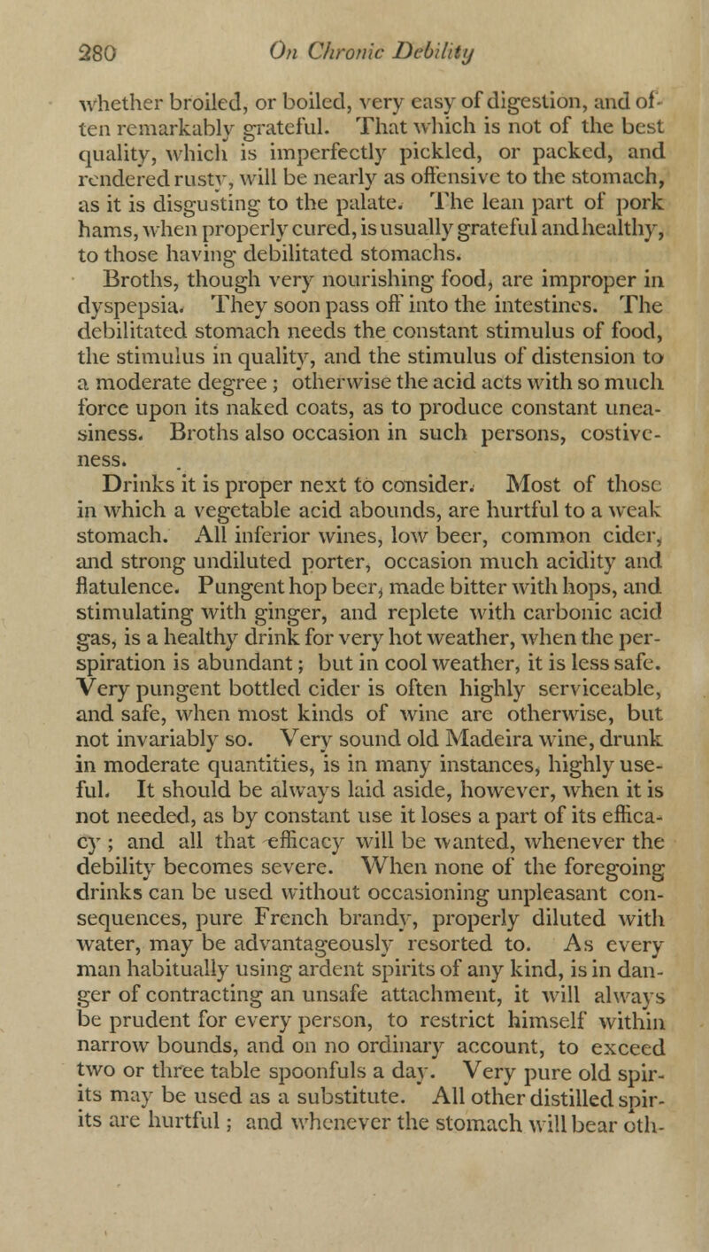 whether broiled, or boiled, very easy of digestion, and of- ten remarkably grateful. That which is not of the best quality, which is imperfectly pickled, or packed, and rendered rust\-, will be nearly as offensive to the stomach, as it is disgusting to the palate. The lean part of pork hams, when properly cured, is usually grateful and healthy, to those having debilitated stomachs. Broths, though very nourishing food, are improper in dyspepsia. They soon pass oft* into the intestines. The debilitated stomach needs the constant stimulus of food, the stimulus in quality, and the stimulus of distension to a moderate degree ; otherwise the acid acts with so much force upon its naked coats, as to produce constant unea- siness. Broths also occasion in such persons, costive- ness. Drinks it is proper next to consider. Most of those in which a vegetable acid abounds, are hurtful to a weak stomach. All inferior wines, low beer, common cider, and strong undiluted porter, occasion much acidity and flatulence. Pungent hop beer^ made bitter with hops, and stimulating with ginger, and replete with carbonic acid gas, is a healthy drink for very hot weather, when the per- spiration is abundant; but in cool weather, it is less safe. Very pungent bottled cider is often highly serviceable, and safe, when most kinds of wine are otherwise, but not invariably so. Very sound old Madeira wine, drunk in moderate quantities, is in many instances, highly use- ful. It should be always laid aside, however, when it is not needed, as by constant use it loses a part of its effica- cy ; and all that efficacy will be wanted, whenever the debility becomes severe. When none of the foregoing drinks can be used without occasioning unpleasant con- sequences, pure French brandy, properly diluted with water, may be advantageously resorted to. As every man habitually using ardent spirits of any kind, is in dan- ger of contracting an unsafe attachment, it will always be prudent for every person, to restrict himself within narrow bounds, and on no ordinary account, to exceed two or three table spoonfuls a day. Very pure old spir- its may be used as a substitute. All other distilled spir- its are hurtful; and whenever the stomach will bear oth-