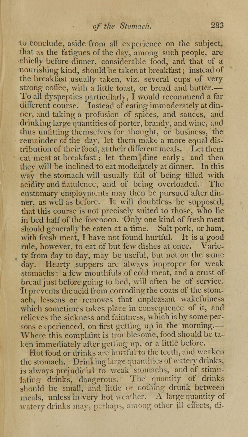 to conclude, aside from all experience on the subject, that as the fatigues of the day, among such people, are chiefly before dinner, considerable food, and that of a nourishing kind, should be taken at breakfast; instead of the breakfast usually taken, viz. several cups of very strong coffee, with a little toast, or bread and butter.—■ To all dyspeptics particularly, I would recommend a far different course. Instead of eating immoderately at din- ner, and taking a profusion of spices, and sauces, and drinking large quantities of porter, brandy, and wine, and thus unfitting themselves for thought, or business, the remainder of the day, let them make a more equal dis- tribution of their food, at their different meals. Let them eat meat at breakfast ; let them , dine early; and then they will be inclined to eat moderately at dinner. In this way the stomach will usually fail of being filled with acidity and flatulence, and of being overloaded. The customary employments may then be pursued after din- ner, as well as before. It will doubtless be supposed, that this course is not precisely suited to those, who lie in bed half of the forenoon. Only one kind of fresh meat should generally be eaten at a time. Salt pork, or ham, with fresh meat, I have not found hurtful. It is a good rule, however, to eat of but few dishes at once. Varie- ty from day to day, may be useful, but not on the same day. Hearty suppers are always improper for weak stomachs: a few mouthfuls of cold meat, and a crust of bread just before going to bed, will often be of service. It prevents the acid from corroding the coats of the stom- ach, lessens or removes that unpleasant wakefulness which sometimes takes place in consequence of it, and relieves the sickness and faintness, which is by some per- sons experienced, on first getting up in the morning.— Where this complaint is troublesome, food should be ta- ken immediately after getting up, or a little before. Hot food or drinks are hurtful to the teeth, and weaken the stomach. Drinking large quantities of watery drinks, is always prejudicial to weak stomachs, and of stimu- lating drinks, dangerous. The quantity of drinks should be small, and little or nothing drunk between meals, unless in very hot weather. A large quantity of watery drinks may, perhaps, among other ill effects, di-