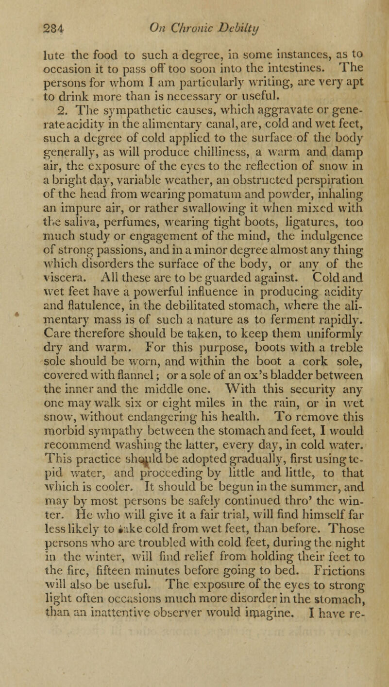 lute the food to such a degree, in some instances, as to occasion it to pass oft' too soon into the intestines. The persons for whom I am particularly writing, arc very apt to drink more than is necessary or useful. 2. The sympathetic causes, which aggravate or gene- rate acidity in the alimentary canal, are, cold and wet feet, such a degree of cold applied to the surface of the body generally, as will produce chilliness, a warm and damp air, the exposure of the eyes to the reflection of snow in a bright day, variable weather, an obstructed perspiration of the head from wearing pomatum and powder, inhaling an impure air, or rather swallowing it when mixed with the saliva, perfumes, wearing tight boots, ligatures, too much study or engagement of the mind, the indulgence of strong passions, and in a minor degree almost any thing which disorders the surface of the body, or any of the viscera. All these are to be guarded against. Cold and wet feet have a powerful influence in producing acidity and flatulence, in the debilitated stomach, where the ali- mentary mass is of such a nature as to ferment rapidly. Care therefore should be taken, to keep them uniformly dry and warm. For this purpose, boots with a treble sole should be worn, and within the boot a cork sole, covered with flannel; or a sole of an ox's bladder between the inner and the middle one. With this security any- one may walk six or eight miles in the rain, or in wet snow, without endangering his health. To remove this morbid sympathy between the stomach and feet, I would recommend washing the latter, every day, in cold water. This practice shouildbe adopted gradually, first using te- pid water, and proceeding by little and little, to that which is cooler. It should be begun in the summer, and may by most persons be safely continued thro' the win- ter. He who will give it a fair trial, will find himself far less likely to i'lke cold from wet feet, than before. Those persons who are troubled with cold feet, during the night in the winter, will find relief from holding their feet to the fire, fifteen minutes before going to bed. Frictions will also be useful. The exposure of the eyes to strong light often occasions much more disorder in the stomach, than an inattentive observer would imagine. I have re-