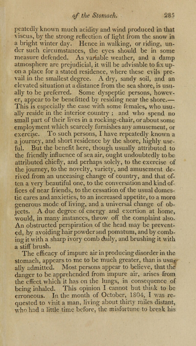 peatedly known much acidity and wind produced in that viscus, by the strong reflection of light from the snow in a bright winter day. Hence in walking, or riding, un- der such circumstances, the eyes should be in some measure defended. As variable weather, and a damp atmosphere are prejudicial, it will be advisable to fix up- on a place for a stated residence, where these evils pre- vail in the smallest degree. A dry, sandy soil, and an elevated situation at a distance from the sea shore, is usu- ally to be preferred. Some dyspeptic persons, howev- er, appear to be benefitted by residing near the shore.— This is especially the case with some females, who usu- ally reside in the interior country ; and who spend no small part of their lives in a rocking-chair, or about some employment which scarcely furnishes any amusement, or exercise. To such persons, I have repeatedly known a a journey, and short residence by the shore, highly use- ful. But the benefit here, though usually attributed to the friendly influence of sea air, ought undoubtedly to be attributed chiefly, and perhaps solely, to the exercise of the journey, to the novelty, variety, and amusement de- rived from an unceasing change of country, and that of- ten a very beautiful one, to the conversation and kind of- fices of near friends, to the cessation of the usual domes- tic cares and anxieties, to an increased appetite, to a more generous mode of living, and a universal change of ob- jects. A due degree of energy and exertion at home, would, in many instances, throw off the complaint also. An obstructed perspiration of the head may be prevent- ed, by avoiding hair powder and pomatum, and by comb- ing it with a sharp ivory comb daily, and brushing it with a stiff brush. The efficacy of impure air in producing disorder in the stomach, appears to mc to be much greater, than is usu,*- ally admitted. Most persons appear to believe, that the danger to be apprehended from impure air, arises from the effect which it has on the lungs, in consequence of being inhaled. This opinion I cannot but think to be erroneous. In the month of October, 1804, I was re- quested to visit a man, living about thirty miles distant, who had a little time before, the misfortune to break his