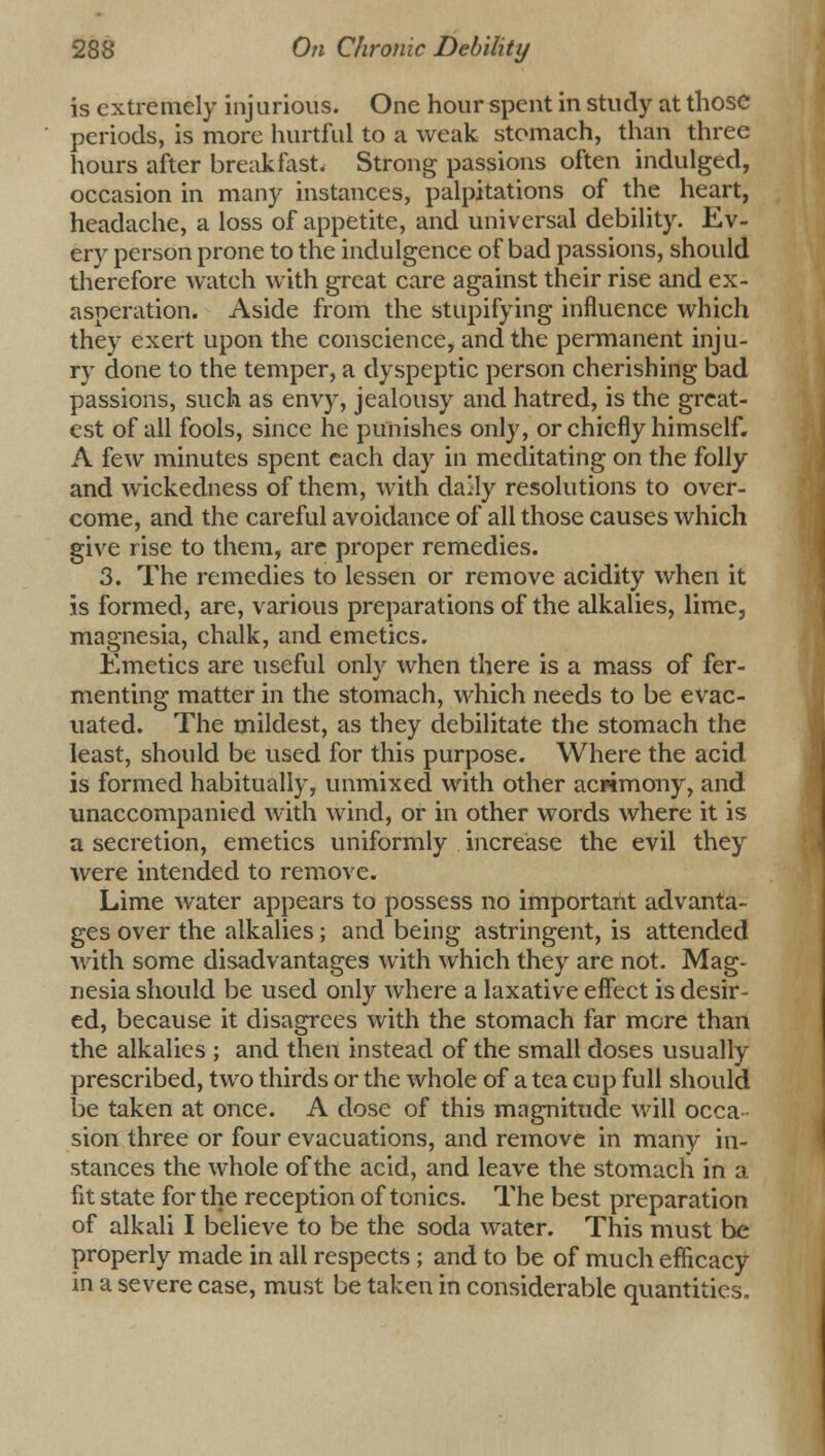 is extremely injurious. One hour spent in study at those periods, is more hurtful to a weak stomach, than three hours after break fast. Strong passions often indulged, occasion in many instances, palpitations of the heart, headache, a loss of appetite, and universal debility. Ev- ery person prone to the indulgence of bad passions, should therefore watch with great care against their rise and ex- asperation. Aside from the stupifying influence which they exert upon the conscience, and the permanent inju- ry done to the temper, a dyspeptic person cherishing bad passions, such as envy, jealousy and hatred, is the great- est of all fools, since he punishes only, or chiefly himself. A few minutes spent each day in meditating on the folly and wickedness of them, with dally resolutions to over- come, and the careful avoidance of all those causes which give rise to them, are proper remedies. 3. The remedies to lessen or remove acidity when it is formed, are, various preparations of the alkalies, lime, magnesia, chalk, and emetics. Emetics are useful only when there is a mass of fer- menting matter in the stomach, which needs to be evac- uated. The mildest, as they debilitate the stomach the least, should be used for this purpose. Where the acid is formed habitually, unmixed with other acrimony, and unaccompanied with wind, or in other words where it is a secretion, emetics uniformly increase the evil they were intended to remove. Lime water appears to possess no important advanta- ges over the alkalies; and being astringent, is attended with some disadvantages with which they are not. Mag- nesia should be used only where a laxative effect is desir- ed, because it disagrees with the stomach far more than the alkalies ; and then instead of the small doses usually prescribed, two thirds or the whole of a tea cup full should be taken at once. A dose of this magnitude will occa sion three or four evacuations, and remove in many in- stances the whole of the acid, and leave the stomach in a fit state for the reception of tonics. The best preparation of alkali I believe to be the soda water. This must be properly made in all respects ; and to be of much efficacy in a severe case, must be taken in considerable quantities.
