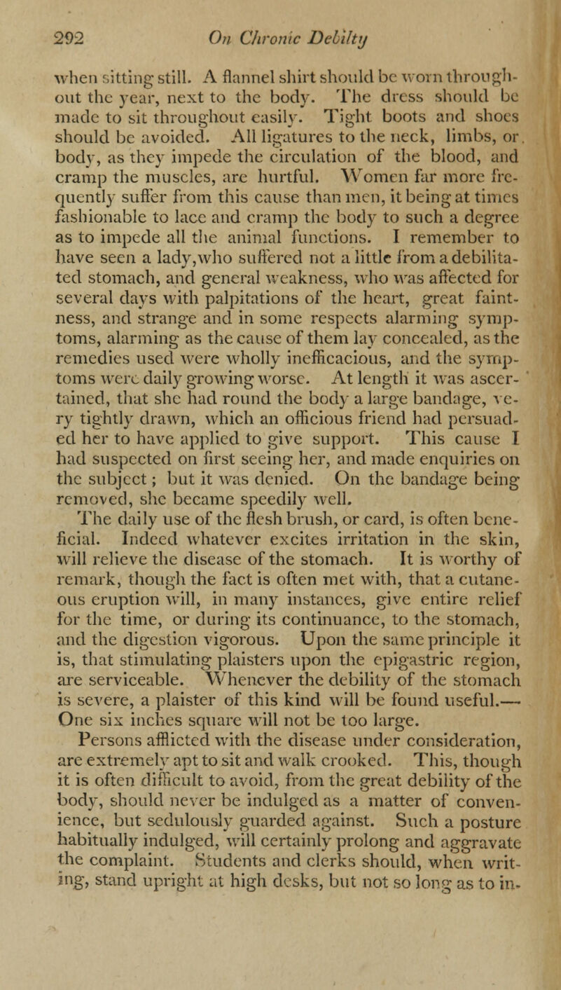 when sitting still. A flannel shirt should be worn through- out the year, next to the body. The dress should be made to sit throughout easily. Tight boots and shoes should be avoided. All ligatures to the neck, limbs, or. body, as they impede the circulation of the blood, and cramp the muscles, are hurtful. Women far more fre- quently suffer from this cause than men, it being at times fashionable to lace and cramp the body to such a degree as to impede all the animal functions. I remember to have seen a lady,who suffered not a little from a debilita- ted stomach, and general weakness, who was affected for several days with palpitations of the heart, great faint- ness, and strange and in some respects alarming symp- toms, alarming as the cause of them lay concealed, as the remedies used were wholly inefficacious, and the symp- toms were daily growing worse. At length it was ascer- tained, that she had round the body a large bandage, ve- ry tightly drawn, which an officious friend had persuad- ed her to have applied to give support. This cause I had suspected on first seeing her, and made enquiries on the subject; but it was denied. On the bandage being removed, she became speedily well. The daily use of the flesh brush, or card, is often bene- ficial. Indeed whatever excites irritation in the skin, will relieve the disease of the stomach. It is worthy of remark, though the fact is often met with, that a cutane- ous eruption will, in many instances, give entire relief for the time, or during its continuance, to the stomach, and the digestion vigorous. Upon the same principle it is, that stimulating plaisters upon the epigastric region, are serviceable. Whenever the debility of the stomach is severe, a plaister of this kind will be found useful.— One six inches square will not be too large. Persons afflicted with the disease under consideration, are extremely apt to sit and walk crooked. This, though it is often difficult to avoid, from the great debility of the body, should never be indulged as a matter of conven- ience, but sedulously guarded against. Such a posture habitually indulged, will certainly prolong and aggravate the complaint. Students and clerks should, when writ- ing, stand upright at high desks, but not so lone as to in-