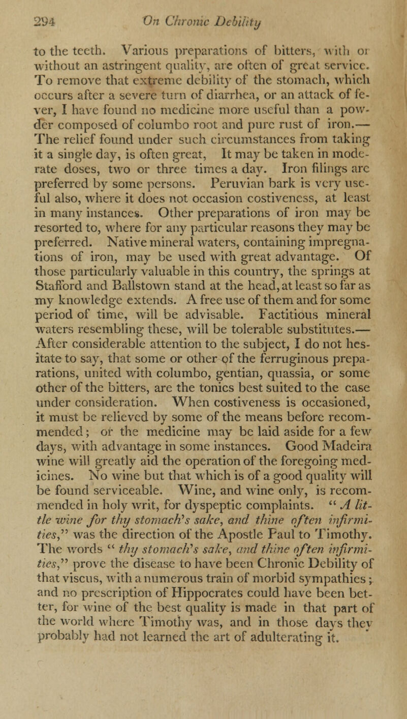 to the teeth. Various preparations of bitters, with 01 without an astringent quality, are often of great service. To remove that extreme debility of the stomach, which occurs after a severe turn of diarrhea, or an attack of fe- ver, I have found no medicine more useful than a pow- der composed of columbo root and pure rust of iron.— The relief found under such circumstances from taking it a single day, is often great, It may be taken in mode- rate doses, two or three times a day. Iron filings arc preferred by some persons. Peruvian bark is very use- ful also, where it does not occasion costiveness, at least in many instances. Other preparations of iron may be resorted to, where for any particular reasons they may be preferred. Native mineral waters, containing impregna- tions of iron, may be used with great advantage. Of those particularly valuable in this country, the springs at Stafford and Bailstown stand at the head, at least so far as my knowledge extends. A free use of them and for some period of time, will be advisable. Factitious mineral waters resembling these, will be tolerable substitutes.— After considerable attention to the subject, I do not hes- itate to say, that some or other of the ferruginous prepa- rations, united with columbo, gentian, quassia, or some other of the bitters, are the tonics best suited to the case under consideration. When costiveness is occasioned, it must be relieved by some of the means before recom- mended ; or the medicine may be laid aside for a few days, with advantage in some instances. Good Madeira wine will greatly aid the operation of the foregoing med- icines. No wine but that which is of a good quality will be found serviceable. Wine, and wine only, is recom- mended in holy writ, for dyspeptic complaints.  A lit- tle wine for thy stomach's sake, and thine often infirmi- ties was the direction of the Apostle Paul to Timothy. The words  thy stomach's sake, and thine often infirmi- ties''' prove the disease to have been Chronic Debility of that viscus, with a numerous train of morbid sympathies; and no prescription of Hippocrates could have been bet- ter, for wine of the best quality is made in that part of the world where Timothy was, and in those days they probably had not learned the art of adulterating it.