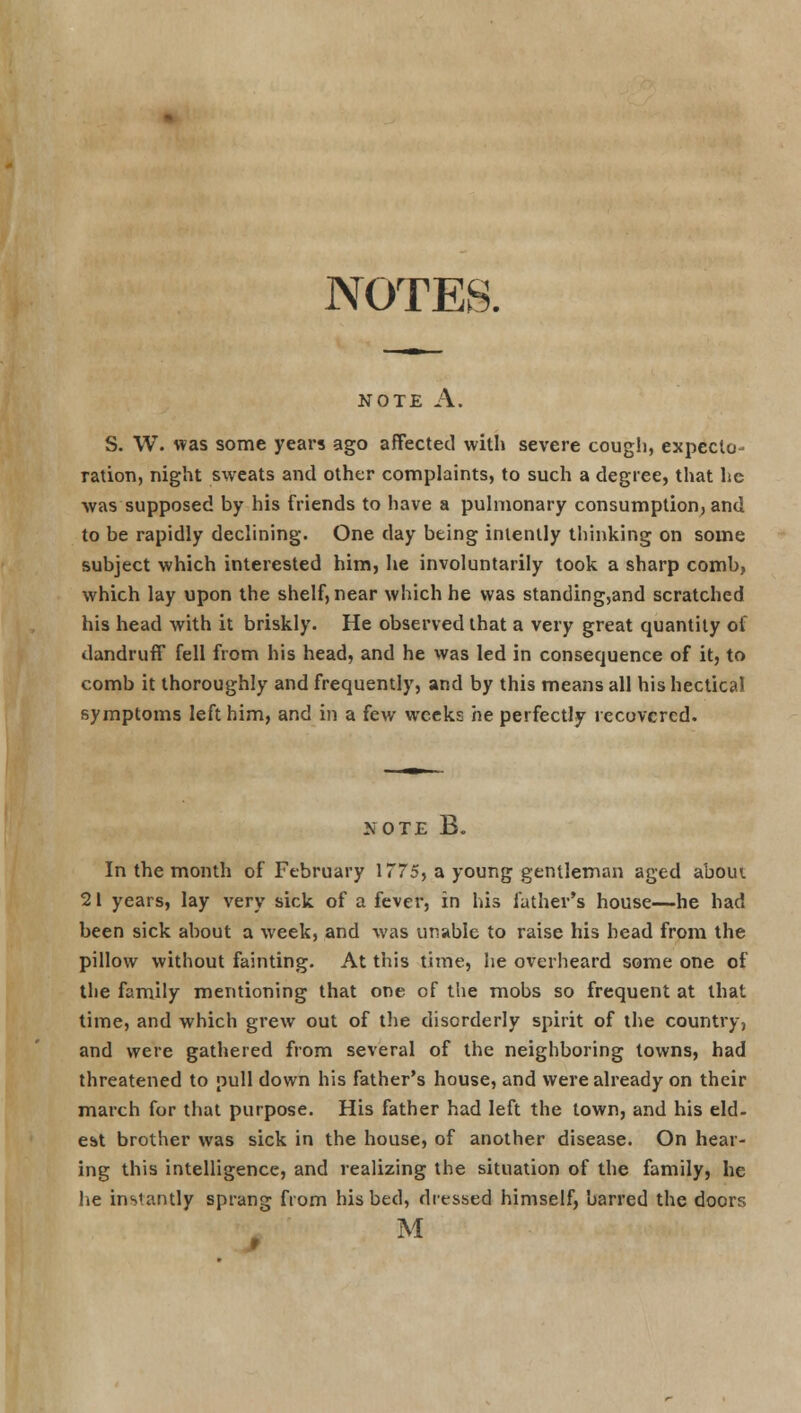 NOTES. NOTE A. S. W. was some years ago affected with severe cough, expecto- ration, night sweats and other complaints, to such a degree, that he was supposed by his friends to have a pulmonary consumption, and to be rapidly declining. One day being intently thinking on some subject which interested him, he involuntarily took a sharp comb, which lay upon the shelf, near which he was standing,and scratched his head with it briskly. He observed that a very great quantity of dandruff fell from his head, and he was led in consequence of it, to comb it thoroughly and frequently, and by this means all his hectical symptoms left him, and in a few weeks he perfectly recovered. .\OTE B. In the month of February 1775, a young gentleman aged about 21 years, lay very sick of a fever, in his father's house—he had been sick about a week, and was unable to raise his bead from the pillow without fainting. At this time, he overheard some one of the family mentioning that one of the mobs so frequent at that time, and which grew out of the disorderly spirit of the country, and were gathered from several of the neighboring towns, had threatened to pull down his father's house, and were already on their march for that purpose. His father had left the town, and his eld- est brother was sick in the house, of another disease. On hear- ing this intelligence, and realizing the situation of the family, he he instantly sprang from his bed, dressed himself, barred the doors M