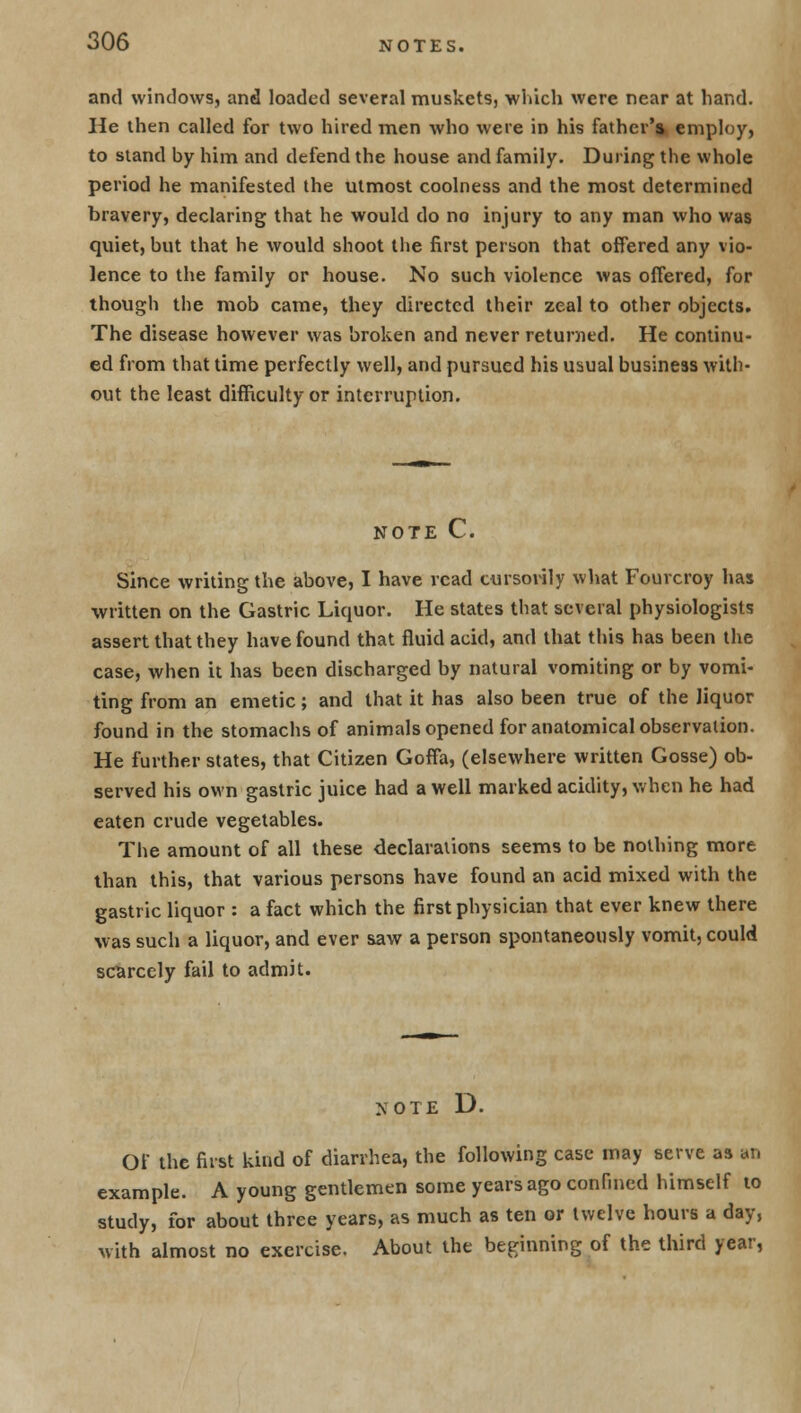 and windows, and loaded several muskets, which were near at hand. He then called for two hired men who were in his father'* employ, to stand by him and defend the house and family. During the whole period he manifested the utmost coolness and the most determined bravery, declaring that he would do no injury to any man who was quiet, but that he would shoot the first person that offered any vio- lence to the family or house. No such violence was offered, for though the mob came, they directed their zeal to other objects. The disease however was broken and never returned. He continu- ed from that time perfectly well, and pursued his usual business with- out the least difficulty or interruption. NOTE C. Since writing the above, I have read cursorily what Fourcroy has written on the Gastric Liquor. He states that several physiologists assert that they have found that fluid acid, and that this has been the case, when it has been discharged by natural vomiting or by vomi- ting from an emetic; and that it has also been true of the liquor found in the stomachs of animals opened for anatomical observation. He further states, that Citizen Goffa, (elsewhere written Gosse) ob- served his own gastric juice had a well marked acidity, when he had eaten crude vegetables. The amount of all these declarations seems to be nothing more than this, that various persons have found an acid mixed with the gastric liquor : a fact which the first physician that ever knew there was such a liquor, and ever saw a person spontaneously vomit, could scarcely fail to admit. NOTE D. Of the first kind of diarrhea, the following case may serve as an example. A young gentlemen some years ago confined himself to study, for about three years, as much as ten or twelve hours a day, with almost no exercise. About the beginning of the third year,