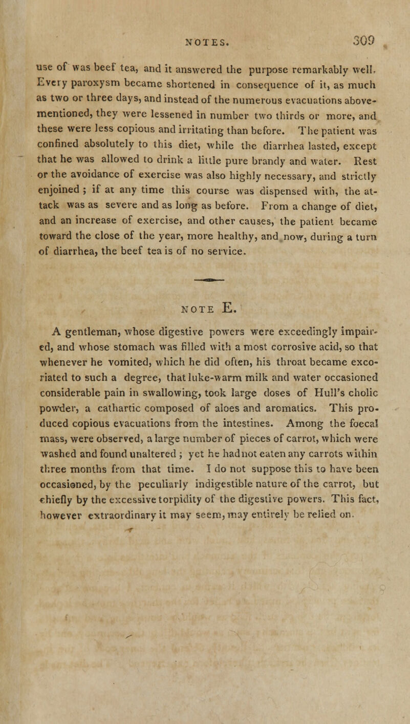 use of was beef tea, and it answered the purpose remarkably well, Every paroxysm became shortened in consequence of it, as much as two or three days, and instead of the numerous evacuations above- mentioned, they were lessened in number two thirds or more, and these were less copious and irritating than before. The patient was confined absolutely to this diet, while the diarrhea lasted, except that he was allowed to drink a little pure brandy and water. Rest or the avoidance of exercise was also highly necessary, and strictly enjoined ; if at any time this course was dispensed with, the at- tack was as severe and as long as before. From a change of diet, and an increase of exercise, and other causes, the patient became toward the close of the year, more healthy, and now, during a turn of diarrhea, the beef tea is of no service. NOTE E. A gentleman, whose digestive powers were exceedingly impair- ed, and whose stomach was filled with a most corrosive acid, so that whenever he vomited, which he did often, his throat became exco- riated to such a degree, that luke-warm milk and water occasioned considerable pain in swallowing, took large doses of Hull's cholic powder, a cathartic composed of aloes and aromatics. This pro- duced copious evacuations from the intestines. Among the foecal mass, were observed, a large number of pieces of carrot, which were washed and found unaltered ; yet he had not eaten any carrots within three months from that time. I do not suppose this to have been occasioned, by the peculiarly indigestible nature of the carrot, but rhiefly by the excessive torpidity of the digestive powers. This fact, however extraordinary it may seem, may entirely be relied on.