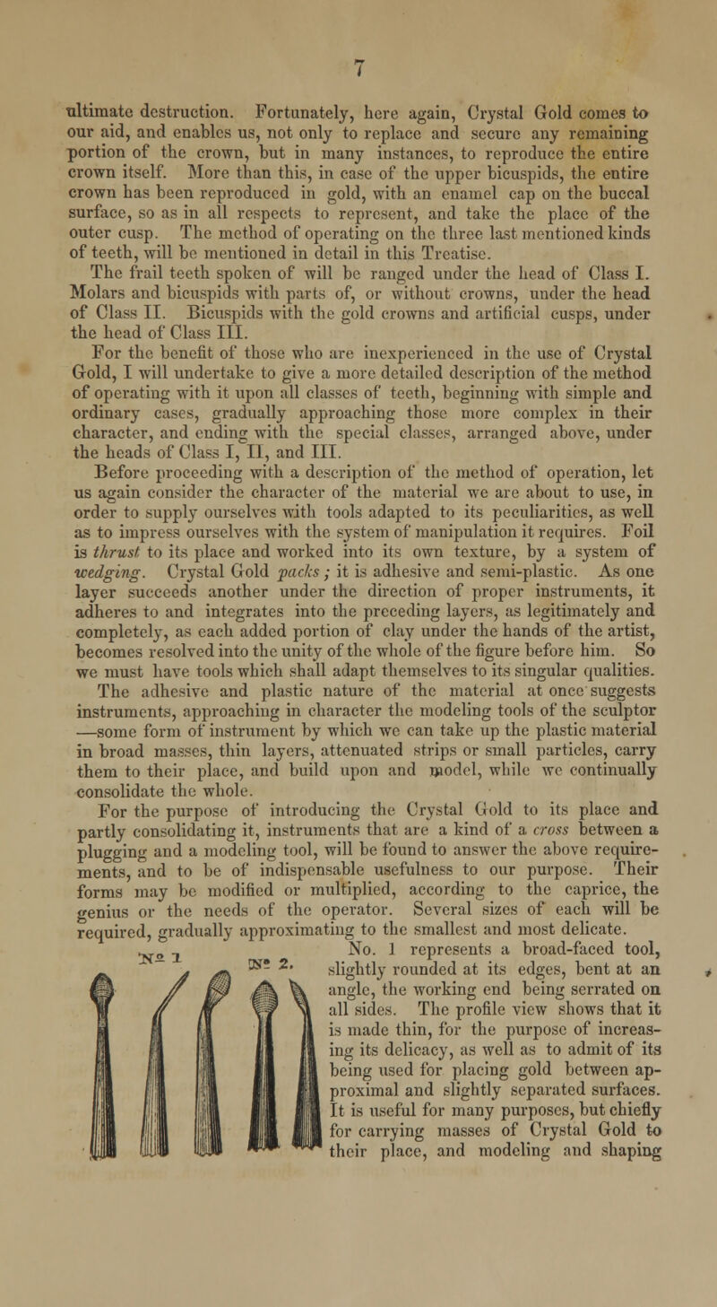 ultimate destruction. Fortunately, here again, Crystal Gold comes to our aid, and enables us, not only to replace and secure any remaining portion of the crown, but in many instances, to reproduce the entire crown itself. More than this, in case of the upper bicuspids, the entire crown has been reproduced in gold, with an enamel cap on the buccal surface, so as in all respects to represent, and take the place of the outer cusp. The method of operating on the three last mentioned kinds of teeth, will be mentioned in detail in this Treatise. The frail teeth spoken of will be ranged under the head of Class I. Molars and bicuspids with parts of, or without crowns, under the head of Class II. Bicuspids with the gold crowns and artificial cusps, under the head of Class III. For the benefit of those who are inexperienced in the use of Crystal Gold, I will undertake to give a more detailed description of the method of operating with it upon all classes of teeth, beginning with simple and ordinary cases, gradually approaching those more complex in their character, and ending with the special classes, arranged above, under the heads of Class I, II, and III. Before proceeding with a description of the method of operation, let us again consider the character of the material we are about to use, in order to supply ourselves with tools adapted to its peculiarities, as well as to impress ourselves with the system of manipulation it requires. Foil is thrust, to its place and worked into its own texture, by a system of wedging. Crystal Gold packs ; it is adhesive and semi-plastic. As one layer succeeds another under the direction of proper instruments, it adheres to and integrates into the preceding layers, as legitimately and completely, as each added portion of clay under the hands of the artist, becomes resolved into the unity of the whole of the figure before him. So we must have tools which shall adapt themselves to its singular qualities. The adhesive and plastic nature of the material at once suggests instruments, approaching in character the modeling tools of the sculptor —some form of instrument by which we can take up the plastic material in broad masses, thin layers, attenuated strips or small particles, carry them to their place, and build upon and model, while we continually consolidate the whole. For the purpose of introducing the Crystal Gold to its place and partly consolidating it, instruments that are a kind of a cross between a plugging and a modeling tool, will be found to answer the above require- ments, and to be of indispensable usefulness to our purpose. Their forms may be modified or multiplied, according to the caprice, the genius or the needs of the operator. Several sizes of each will be required, gradually approximating to the smallest and most delicate. No. 1 represents a broad-faced tool, slightly rounded at its edges, bent at an angle, the working end being serrated on all sides. The profile view shows that it is made thin, for the purpose of increas- ing its delicacy, as well as to admit of its being used for placing gold between ap- proximal and slightly separated surfaces. It is useful for many purposes, but chiefly for carrying masses of Crystal Gold to their place, and modeling and shaping OS? 2.