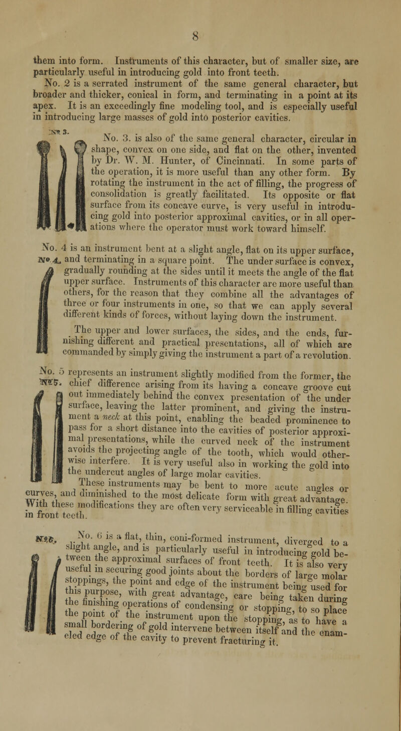 them into form. Instruments of this character, but of smaller size, are particularly useful in introducing gold into front teeth. No. 2 is a serrated instrument of the same general character, but broader and thicker, conical in form, and terminating in a point at its apex. It is an exceedingly fine modeling tool, and is especially useful in introducing large masses of gold into posterior cavities. No. 3. is also of the same general character, circular in shape, convex on one side, and flat on the other, invented by Dr. TV. M. Hunter, of Cincinnati. In some parts of the operation, it is more useful than any other form. By rotating the instrument in the act of filling, the progress of consolidation is greatly facilitated. Its opposite or flat surface from its concave curve, is very useful in introdu- cing gold into posterior approximal cavities, or in all oper- ations where the operator must work toward himself. No. 4 is an instrument bent at a slight angle, flat on its upper surface, W 4. and terminating in a square point. The under surface is convex, gradually rounding at the sides until it meets the angle of the flat upper surface. Instruments of this character arc more useful than others, for the reason that they combine all the advantages of three or four instruments in one, so that we can apply several different kinds of forces, without laying down the instrument. The upper and lower surfaces, the sides, and the ends, fur- nishing different and practical presentations, all of which are commanded by simply giving the instrument a part of a revolution. No. 5 represents an instrument slightly modified from the former, the WS« chief difference arising from its having a concave groove cut - out immediately behind the convex presentation of the under surface, leaving the latter prominent, and giving the instru- ment a neck at this point, enabling the beaded prominence to pass for a short distance into the cavities of posterior approxi- mal presentations, while the curved neck of the instrument avoids the projecting angle of the tooth, which would other- wise interfere. It is very useful also in working the gold into the undercut angles of large molar cavities. These instruments may be bent to more acute angles or m£% IT dm?Thf t0/lG m0St,delicate form with «* advantage. With these aodifications they arc often very serviceableln filling cavities NTp.e. No. 6 is a flat thin, coni-foraied instrument, diverged to a tttJ? '^ rtU?larly UseM i^ntroducingVdbe- f tween the approximal surfaces of front teeth. It is also very useful m securing good joints about the borders of large molar toppings, the point and edge of the instrument being&used for his purpose, with great advantage, care being taken durW the finishing operations of condensing or stoppL to«o Xf the point of the instrument upon the stopping to Lve' small bordering of gold intervene between EeWlTd the enam- eled edge of the cavity to prevent fracturing it