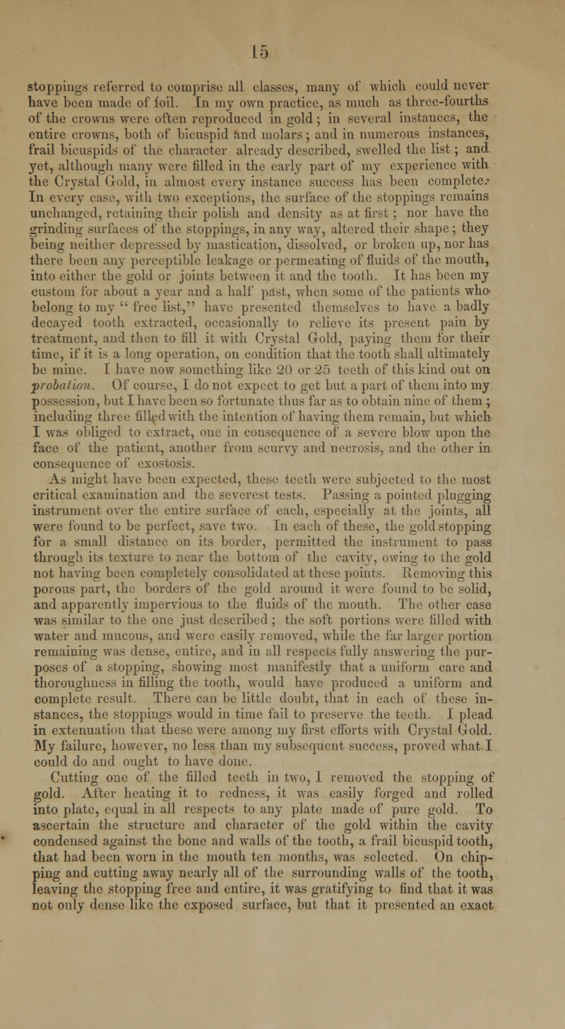 stoppings referred to comprise all classes, many oi' which could never have been made of foil. In my own practice, as much as three-fourths of the crowns were often reproduced in gold; in several instances, the entire crowns, both of bicuspid and molars; and in numerous instances, frail bicuspids of the character already described, swelled the list; and yet, although many were filled in the early part of my experience with the Crystal Gold, in almost every instance success lias been complete.- In every case, with two exceptions, the surface of the stoppings remains unchanged, retaining their polish and density as at first; nor have the grinding surfaces of the stoppings, in any way, altered their shape; they being neither depressed by mastication, dissolved, or broken up, nor has there been any perceptible leakage or permeating of fluids of the mouth, into either the gold or joints between it and the tooth. It has been my custom for about a year and a half past, when some of the patients who belong to my  free list, have presented themselves to have a badly decayed tooth extracted, occasionally to relieve its present paiu by treatment, and then to fill it with Crystal Gold, paying them for their time, if it is a long operation, on condition that the tooth shall ultimately be mine. I have now something like 20 or 25 teeth of this kind out on probation. Of course, I do not expect to get but a part of them into my possession, but I have been so fortunate thus far as to obtain nine of them ; includiug three filled with the intention of having them remain, but which I was obliged to extract, one in consequence of a severe blow upon the face of the patient, another from scurvy and necrosis, and the other in consequence of exostosis. As might have been expected, these teeth were subjected to the most critical examination and the severest tests. Passing a pointed plugging instrument over the entire surface of each, especially at the joints, all were found to be perfect, save two. In each of these, the gold stopping for a small distance on its border, permitted the instrument to pass through its texture to near the bottom of the cavity, owing to the gold not having been completely consolidated at these points. Removing this porous part, the borders of the gold around it were found to be solid, and apparently impervious to the fluids of the mouth. The other case was similar to the one just described; the soft portions were tilled with water and mucous, and were easily removed, while the far larger portion remaining was dense, entire, and in all respects fully answering the pur- poses of a stopping, showing most manifestly that a uniform care and thoroughness in filling the tooth, would have produced a uniform and complete result. There can be little doubt, that in each of these in- stances, the stoppings would in time fail to preserve the teeth. I plead in extenuation that these were among my first efforts with Crystal Gold. My failure, however, no less than my subsequent success, proved what.I could do and ought to have done. Cutting one of the filled teeth in two, i removed the stopping of gold. After heating it to redness, it was easily forged and rolled into plate, equal in all respects to any plate made of pure gold. To ascertain the structure and character of the gold within the cavity condensed against the bone and walls of the tooth, a frail bicuspid tooth, that had been worn in the mouth ten months, was selected. On chip- ping and cutting away nearly all of the surrounding walls of the tooth, leaving the stopping free and entire, it was gratifying to find that it was not only dense like the exposed surface, but that it presented an exact