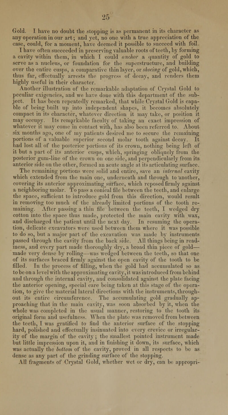 any operation in our art; and yet, no one with a true appreciation of the case, could, for a moment, have deemed it possible to succeed with foil. I have often succeeded in preserving valuable roots of teeth, by forming a cavity within them, in which I could anchor a quantity of gold to serve as a nucleus, or foundation for the superstructure, and building over the entire cusps, a comparative thin layer, or shoeing of gold, which, thus far, effectually arrests the progress of decay, and renders them highly useful in their character. Another illustration of the remarkable adaptation of Crystal (Jold to peculiar exigencies, and we have done with this department of the sub- ject. It has been repeatedly remarked, that while Crystal Gold is capa- ble of being built up into independent shapes, it becomes absolutely compact in its character, whatever direction it may take, or position it may occupy. Its remarkable faculty of taking an exact impression of whatever it may come in contact with, has also been referred to. About six months ago, one of my patients desired me to secure the remaining portions of a valuable superior second molar tooth against decay. It had lost all of the posterior portions of its crown, nothing being left of it but a part of its anterior cusps, which, springing obliquely from the posterior gum-line of the crown on one side, and perpendicularly from its anterior side on the other, formed an acute angle at its articulating surface. The remaining portions were solid and entire, save an internal cavity which extended from the main one, underneath and through to another, covering its anterior approximating surface, which reposed firmly against a neighboring molar. To pass a conical file between the teeth, and enlarge the .space, sufficient to introduce gold from this direction, woidd result in removing too much of the already limited portions of the tooth re- maining. After passing a thin file between the teeth, I wedged dry cotton into the space thus made, protected the main cavity with wax, and discharged the patient until the next day. In resuming the opera- tion, delicate excavators were used between them where it was possible to do so, but a major part of the excavation was made by instruments passed through the cavity from the back side. All things being in read- iness, and every part made thoroughly dry, a broad thin piece of gold— made very dense by rolling—was wedged between the teeth, so that one of its surfaces braced firmly against the open cavity of the tooth to be filled. In the process of filling, when the gold had accumulated so as to be on a level with the approximating cavity, it was introduced from behind and through the internal cavity, and consolidated against the plate facing the anterior opening, special care being taken at this stage of the opera- tion, to give the material lateral directions with the instruments, through- out its entire circumference. The accumulating gold gradually ap- proaching that in the main cavity, was soon absorbed by it, when the whole was completed in the usual manner, restoring to the tooth its original form and usefulness. When the plate was removed from between the teeth, I was gratified to find the anterior surface of the stopping hard, polished and effectually insinuated into every crevice or irregular- ity of the margin of the cavity ; the smallest pointed instrument made but little impression upon it, and in finishing it down, its surface, which was actually the bottom of the cavity, proved in all respects to be as dense as any part of the grinding surface of the stopping. All fragments of Crystal Gold, whether wet or dry, can be appropri-
