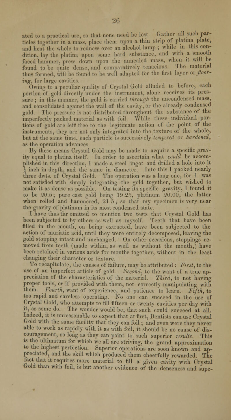 atcd to a practical use, so that none need be lost. Gather all such par- ticles together in a mass, place them upon a thin strip of platina plate, and heat the whole to redness over an alcohol lamp ; while in this con- dition, lay the platina upon some hard substance, and with a smooth faced hammer, press down upon the annealed mass, when it will be found to be quite dense, and comparatively tenacious. The material thus formed, will be found to be well adapted for the first layer or floor- ing, for large cavities. Owing to a peculiar quality of Crystal Gold alluded to before, each portion of gold directly under the instrument, alone receives its pres- sure ; in this manner, the gold is carried through the uneondenscd mass, and consolidated against the wall of the cavity, or the already condensed gold. The pressure is not distributed throughout the substance of the imperfectly packed material as with foil. While these individual por- tions of gold arc left free to the legitimate action of the point of the instruments, they are not only integrated into the texture of the whole, but at the same time, each particle is successively temjxred or hardened, as the operation advances. By these means Crystal Gold may be made to acquire a specific grav- ity equal to platina itself. In order to ascertain what could be accom- plished in this direction, I made a steel ingot and drilled a hole into it \ inch in depth, and the same in diameter. Into this I packed ncarly three dwts. of Crystal Gold. The operation was a long one, for I was not satisfied with simply integrating the gold together, but wished to make it as dense as possible. On testing its specific gravity, I found it to be 20.5; pure cast gold being 19.25, platinum 20.00, the latter when rolled and hammered, 21.5; so that my specimen is very near the gravity of platinum in its most condensed state. I have thus far omitted to mention two tests that Crystal Gold has been subjected to by others as well as myself. Teeth that have been filled in the mouth, on being extracted, have been subjected to the action of muriatic acid, until they were entirely decomposed, leaving the gold stopping intact and unchanged. On other occasions, stoppings re- moved from teeth (made within, as well as without the mouth,) have been retained in various acids for months together, without in the least changing their character or texture. To recapitulate, the causes of failure, may be attributed : First, to the use of an imperfect article of gold. Second, to the want of a true ap- preciation of the characteristics of the material. Third, to not having proper tools, or if provided with them, not correctly manipulating with them. ^ Fourth, want of experience, and patience to learn. Fifth, to too rapid and careless operating. No one can succeed in the use of Crystal Gold, who attempts to fill fifteen or twenty cavities per day with it, as some do. The wonder would be, that such could succeed at all. Indeed, it is unreasonable to expect that at first, Dentists can use Crystal Gold with the same facility that they can foil; and even were they never able to work as rapidly with it as with foil, it should be no cause of dis- couragement, so long as they can point to such superior results. This is the ultimatum for which we all are striving, the grand approximation to the highest perfection. Superior operations are soon known and ap- preciated, and the skill which produced them cheerfully rewarded. The fact that it requires more material to fill a given cavity with Crystal Gold than with foil, is but another evidence of the denseness and supe-