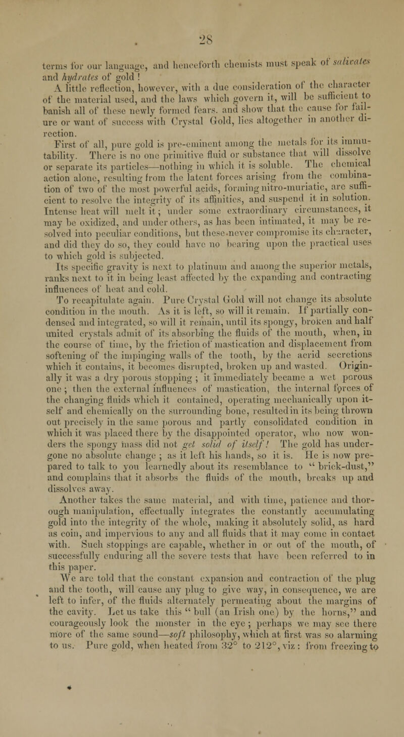 terms for our language, and henceforth chemists must speak of salivates and hydrates of gold ! A little reflection, however, with a due consideration of the character of the material used, and the laws which govern it, will be (sufficient to banish all of these newly formed fears, and show that the cause lor fail- ure or want of success with Crystal (iold, lies altogether in another di- rection. First of all, pure gold is pre-eminent among the metals for its immu- tability. There is no one primitive fluid or substance that will dissolve or separate its particles—nothing in which it is soluble. The chemical action alone, resulting from the latent forces arising from the combina- tion of two of the most powerful acids, forming nitro-muriatic, arc suffi- cient to resolve the integrity of it> affinities, and suspend it in solution. Intense heat will melt it ; under some extraordinary circumstances, it may be oxidized, and under others, as has been intimated, it may be re- solved into peculiar conditions, but these-never compromise its character, and did they do so, they could have no bearing upon the practical uses to which gold is subjected. Its specific gravity is next to platinum and among the superior metals, ranks next to it in being least affected by the expanding and contracting influences of heat and cold. To recapitulate again. Pure Crystal (iold will not change its absolute condition in the mouth. As it is left, so will it remain. If partially con- densed and integrated, so will it remain, until its spongy, broken and half united crystals admit of its absorbing the fluids of the mouth, when, in the course of time, by the friction of mastication and displacement from softening of the impinging walls of the tooth, by the acrid secretions which it contains, it becomes disrupted, broken up and wasted. Origin- ally it was a dry porous stopping ; it immediately became :i wet porous one ; then the external influences of mastication, the internal forces of the changing fluids which it contained, operating mechanically upon it- self and chemically on the surrounding bone, resulted in its being thrown out precisely in the same porous and partly consolidated condition in which it was placed there by the disappointed operator, who now won- ders the spongy mass did not get solid of itself! The gold has under- gone no absolute change ; as it left his hands, so it is. He is now pre- pared to talk to you learnedly about its resemblance to u brick-dust, and complains that it adsorbs the fluids of the mouth, breaks up and dissolves away. Another takes the same material, and with time, patience and thor- ough manipulation, effectually integrates the constantly accumulating gold into the integrity of the whole, making it absolutely solid, as hard as coin, and impervious to any and all fluids that it may come in contact with. Such stoppings are capable, whether in or out of the mouth, of successfully enduring all the severe tests that have been referred to in this paper. We are told that the constant expansion and contraction of the plug and the tooth, will cause any plug to give way, in consequence, we are left to infer, of the fluids alternately permeating about the margins of the cavity. Let us take this  bull (an Irish one) by the horns, and courageously look the monster in the eye ; perhaps we may see there more of the same sound—soft philosophy, which at first was so alarming to us. Pure gold, when heated from 32° to 212°,viz: from freezingto