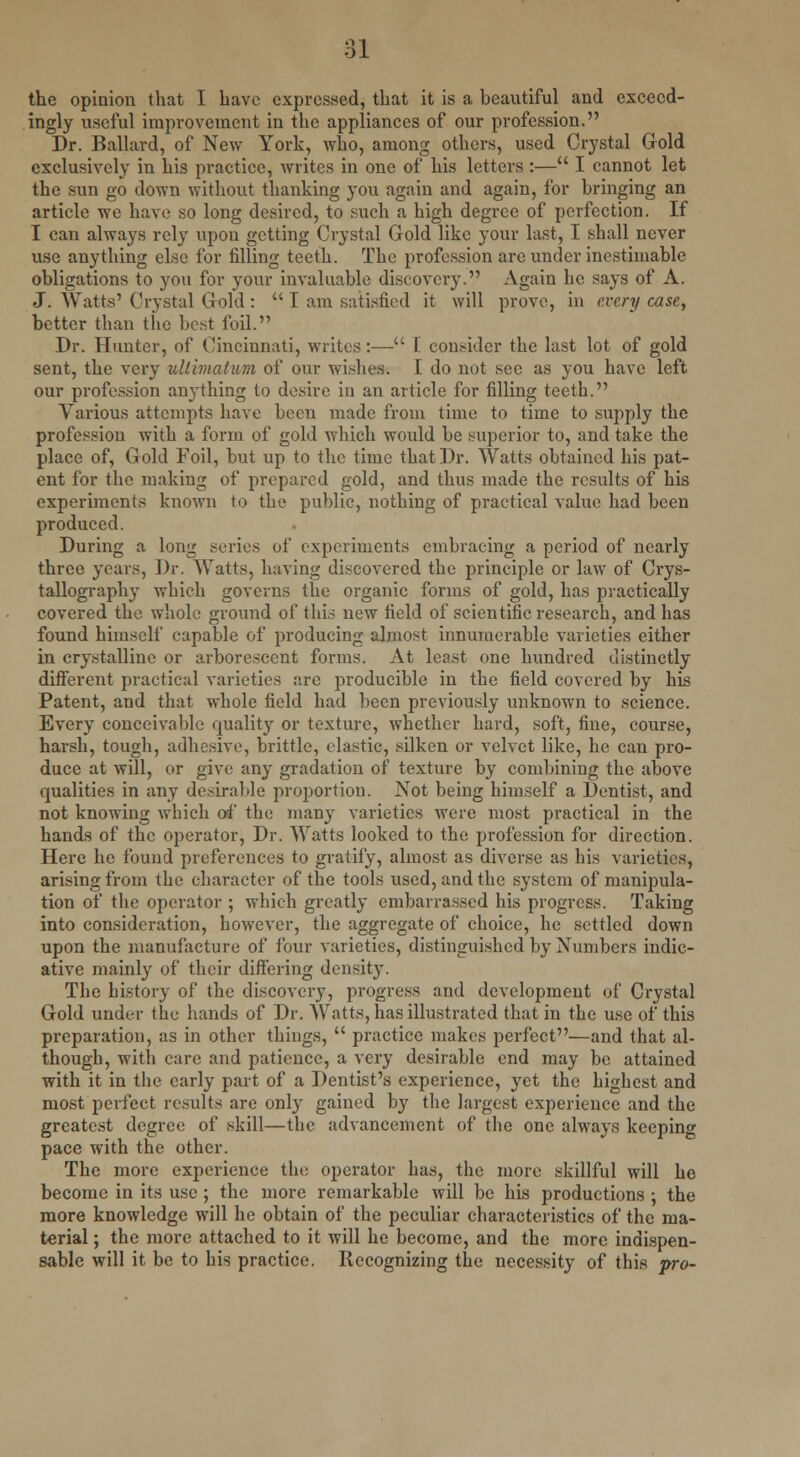 the opinion that I have expressed, that it is a beautiful and exceed- ingly useful improvement in the appliances of our profession. Dr. Ballard, of New York, who, among others, used Crystal Gold exclusively in his practice, writes in one of his letters :— I cannot let the sun go down without thanking you again and again, for bringing an article we have so long desired, to such a high degree of perfection. If I can always rely upon getting Crystal Gold like your last, I shall never use anything else for filling teeth. The profession are under inestimable obligations to you for your invaluable discovery. Again he says of A. J. Watts' Crystal Gold:  I am satisfied it will prove, in every case, better than the best foil. Dr. Hunter, of Cincinnati, writes:— I consider the last lot of gold sent, the very ultimatum of our wishes. I do not see as you have left our profession anything to desire in an article for filling teeth. Various attempts have been made from time to time to supply the profession with a form of gold which would be superior to, and take the place of, Gold Foil, but up to the time that Dr. Watts obtained his pat- ent for the making of prepared gold, and thus made the results of his experiments known to the public, nothing of practical value had been produced. During a long series of experiments embracing a period of nearly three years, Dr. Watts, having discovered the principle or law of Crys- tallography which governs the organic forms of gold, has practically covered the whole ground of this new field of scientific research, and has found himself capable of producing almost innumerable varieties either in crystalline or arborescent forms. At least one hundred distinctly different practical varieties are producible in the field covered by his Patent, and that whole field had been previously unknown to science. Every conceivable quality or texture, whether hard, soft, fine, course, harsh, tough, adhesive, brittle, elastic, silken or velvet like, he can pro- duce at will, or give any gradation of texture by combining the above qualities in any desirable proportion. Not being himself a Dentist, and not knowing which of the; many varieties were most practical in the hands of the operator, Dr. Watts looked to the profession for direction. Here he found preferences to gratify, almost as diverse as his varieties, arising from the character of the tools used, and the system of manipula- tion of the operator ; which greatly embarrassed his progress. Taking into consideration, however, the aggregate of choice, he settled down upon the manufacture of four varieties, distinguished by Numbers indic- ative mainly of their differing density. The history of the discovery, progress and development of Crystal Gold under the hands of Dr. Watts, has illustrated that in the use of this preparation, as in other things,  practice makes perfect—and that al- though, with care and patience, a very desirable end may be attained with it in the early part of a Dentist's experience, yet the highest and most perfect results are only gained by the largest experience and the greatest degree of skill—the advancement of the one always keeping pace with the other. The more experience the operator has, the more skillful will ho become in its use ; the more remarkable will be his productions ; the more knowledge will he obtain of the peculiar characteristics of the ma- terial ; the more attached to it will he become, and the more indispen- sable will it be to his practice. Recognizing the necessity of this pro-