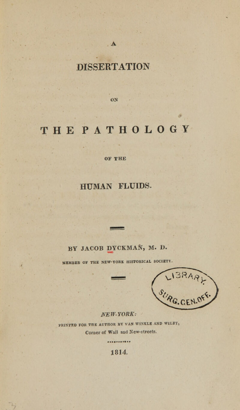 ON THE PATHOLOGY OF THE HUMAN FLUIDS. BY JACOB DYCKMAft, M. D. MEMBER OF THE NEW-TORK HISTORICAL SOCIETT. NEW-YORK: FRINTED FOR THE AUTHOR BY VAN WINKLE AND WILEV, Corner of Wall and New-streets. 1814