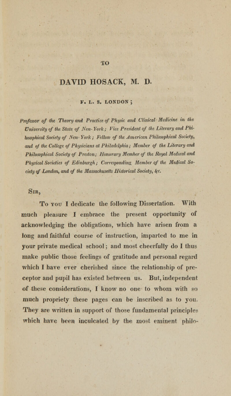 DAVID HOSACK, M. D. F. L. S. LONDON ; Professor of the Theory and Practice of Physic and Clinical Medicine in ike University of the State of New- York; Vice President of the Literary and Phi- losophical Society of New York; Fellow of the American Phiksophical Society, and of the College of Physicians at Philadelphia; Member of the Literary and Philosophical Society of Preston; Honorary Member of the Royal Medical and Physical Societies of Edinburgh; Corresponding Member of the Medical So- ciety of London, and of the Massachusetts Historical Society, fyc. Sir, To you I dedicate the following Dissertation. With much pleasure I embrace the present opportunity of acknowledging the obligations, which have arisen from a long and faithful course of instruction, imparted to me in your private medical school; and most cheerfully do I thus make public those feelings of gratitude and personal regard which I have ever cherished since the relationship of pre- ceptor and pupil has existed between us. But, independent of these considerations, I know no one to whom with so much propriety these pages can be inscribed as to you. They are written in support of those fundamental principles which have been inculcated by the most eminent philn-