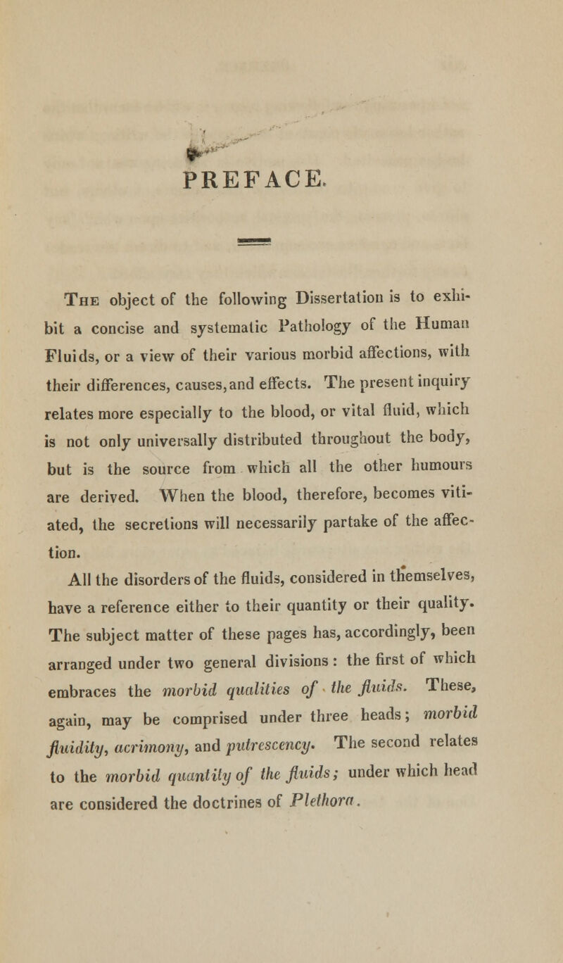 PREFACE. The object of the following Dissertation is to exhi- bit a concise and systematic Pathology of the Human Fluids, or a view of their various morbid affections, with their differences, causes,and effects. The present inquiry relates more especially to the blood, or vital fluid, which is not only universally distributed throughout the body, but is the source from which all the other humours are derived. When the blood, therefore, becomes viti- ated, the secretions will necessarily partake of the affec- tion. All the disorders of the fluids, considered in ttiemselves, have a reference either to their quantity or their quality. The subject matter of these pages has, accordingly, been arranged under two general divisions: the first of which embraces the morbid qualities of the fluids. These, again, may be comprised under three heads; morbid fluidity, acrimony, and putrescency. The second relates to the morbid quantity of the fluids; under which head are considered the doctrines of Plethora.