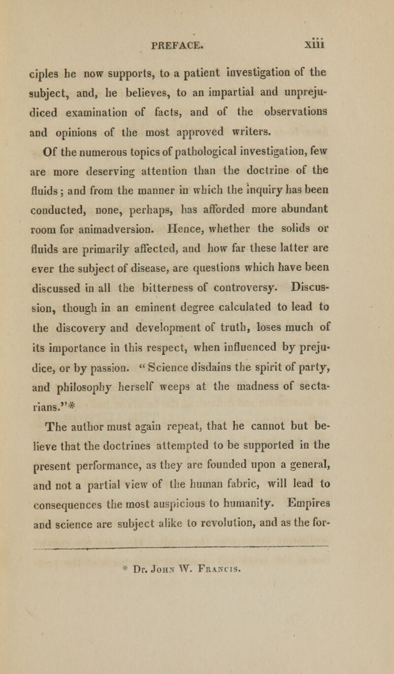 PREFACE. Xlll ciples he now supports, to a patient investigation of the subject, and, he believes, to an impartial and unpreju- diced examination of facts, and of the observations and opinions of the most approved writers. Of the numerous topics of pathological investigation, few are more deserving attention than the doctrine of the fluids; and from the manner in which the inquiry has been conducted, none, perhaps, has afforded more abundant room for animadversion. Hence, whether the solids or fluids are primarily affected, and how far these latter are ever the subject of disease, are questions which have been discussed in all the bitterness of controversy. Discus- sion, though in an eminent degree calculated to lead to the discovery and development of truth, loses much of its importance in this respect, when influenced by preju- dice, or by passion.  Science disdains the spirit of parly, and philosophy herself weeps at the madness of secta- rians.* The author must again repeat, that he cannot but be- lieve that the doctrines attempted to be supported in the present performance, as they are founded upon a general, and not a partial view of the human fabric, will lead to consequences the most auspicious to humanity. Empires and science are subject alike to revolution, and as the for- * Dr. John W. Frani is.