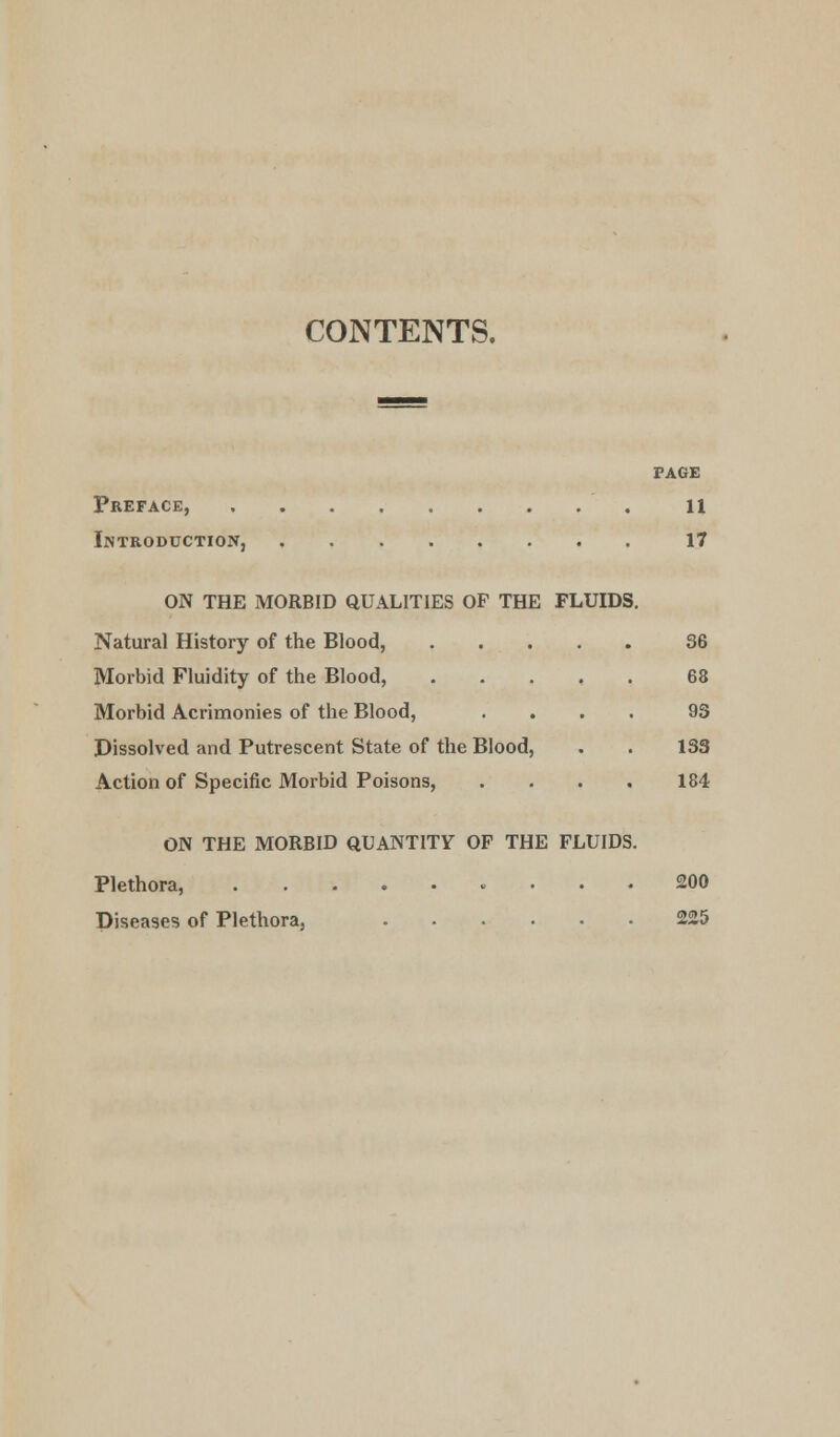 CONTENTS. PAGE Preface, 11 Introduction, 17 ON THE MORBID QUALITIES OF THE FLUIDS. Natural History of the Blood, 36 Morbid Fluidity of the Blood, 68 Morbid Acrimonies of the Blood, .... 93 Dissolved and Putrescent State of the Blood, . . 133 Action of Specific Morbid Poisons, . . . . 184 ON THE MORBID QUANTITY OF THE FLUIDS. Plethora, 200 Diseases of Plethora, 225